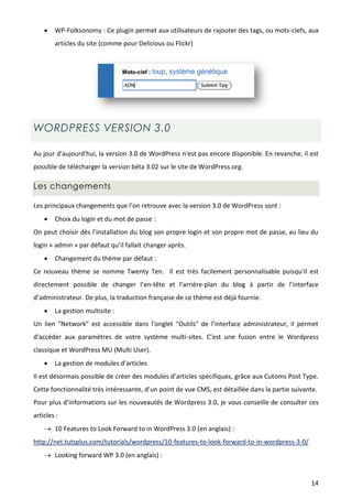    WP-Folksonomy : Ce plugin permet aux utilisateurs de rajouter des tags, ou mots-clefs, aux
        articles du site (comme pour Delicious ou Flickr)




WORDPRESS VERSION 3.0

Au jour d'aujourd'hui, la version 3.0 de WordPress n'est pas encore disponible. En revanche, il est
possible de télécharger la version béta 3.02 sur le site de WordPress.org.

Les changements

Les principaux changements que l’on retrouve avec la version 3.0 de WordPress sont :
       Choix du login et du mot de passe :
On peut choisir dès l’installation du blog son propre login et son propre mot de passe, au lieu du
login « admin » par défaut qu’il fallait changer après.
       Changement du thème par défaut :
Ce nouveau thème se nomme Twenty Ten. Il est très facilement personnalisable puisqu’il est
directement possible de changer l’en-tête et l’arrière-plan du blog à partir de l’interface
d’administrateur. De plus, la traduction française de ce thème est déjà fournie.
       La gestion multisite :
Un lien "Network" est accessible dans l'onglet "Outils" de l’interface administrateur, il permet
d'accéder aux paramètres de votre système multi-sites. C’est une fusion entre le Wordpress
classique et WordPress MU (Multi User).
       La gestion de modules d’articles
Il est désormais possible de créer des modules d’articles spécifiques, grâce aux Cutoms Post Type.
Cette fonctionnalité très intéressante, d’un point de vue CMS, est détaillée dans la partie suivante.
Pour plus d’informations sur les nouveautés de Wordpress 3.0, je vous conseille de consulter ces
articles :
     10 Features to Look Forward to in WordPress 3.0 (en anglais) :
http://net.tutsplus.com/tutorials/wordpress/10-features-to-look-forward-to-in-wordpress-3-0/
     Looking forward WP 3.0 (en anglais) :


                                                                                                  14
 
