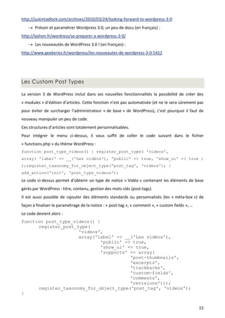 http://justintadlock.com/archives/2010/03/24/looking-forward-to-wordpress-3-0
    Prévoir et paramétrer Wordpress 3.0, un peu de docu (en français) :
http://lashon.fr/wordress/se-preparer-a-wordpress-3-0/
    Les nouveautés de WordPress 3.0 ! (en français) :
http://www.geekeries.fr/wordpress/les-nouveautes-de-wordpress-3-0-5412




Les Custom Post Types

La version 3 de WordPress inclut dans ses nouvelles fonctionnalités la possibilité de créer des
« modules » d’édition d’articles. Cette fonction n’est pas automatisée (et ne le sera sûrement pas
pour éviter de surcharger l’administrateur « de base » de WordPress), c’est pourquoi il faut de
nouveau manipuler un peu de code.
Ces structures d’articles sont totalement personnalisables.
Pour intégrer le menu ci-dessus, il vous suffit de coller le code suivant dans le fichier
« functions.php » du thème WordPress :
function post_type_videos() { register_post_type( 'videos',
array( 'label' => __('Les vidéos'), 'public' => true, 'show_ui' => true )
);register_taxonomy_for_object_type('post_tag', 'videos'); }
add_action('init', 'post_type_videos');
Le code ci-dessus permet d’obtenir un type de notice « Vidéo » contenant les éléments de base
gérés par WordPress : titre, contenu, gestion des mots-clés (post-tags).
Il est aussi possible de rajouter des éléments standards ou personnalisés (les « méta-box ») de
façon à finaliser le paramétrage de la notice : « post-tag », « comment », « custom fields », …
Le code devient alors :
function post_type_videos() {
      register_post_type(
                     'videos',
                     array('label' => __('Les vidéos'),
                              'public' => true,
                              'show_ui' => true,
                              'supports' => array(
                                         'post-thumbnails',
                                         'excerpts',
                                         'trackbacks',
                                         'custom-fields',
                                         'comments',
                                         'revisions')));
      register_taxonomy_for_object_type('post_tag', 'videos');
}


                                                                                                  15
 