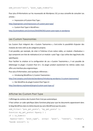 add_action('init', 'post_type_videos');


Pour plus d’informations sur les nouveautés de Wordpress 3.0, je vous conseille de consulter ces
articles :
     Impressions of Custom Post Type :
http://wpengineer.com/impressions-of-custom-post-type/
     Custom Post Type in WordPress :
http://justintadlock.com/archives/2010/04/29/custom-post-types-in-wordpress



Les Custom Taxonomies

Les Custom Post intègrent des « Custom Taxinomies », c’est-à-dire la possibilité d’ajouter des
modules de mots-clefs ou de catégories propres.
Il est possible, par exemple, de créer à l’intérieur d’une notice vidéo, un module « Realisateur »
(qui comprend une liste de réalisateurs) et un module « post Tags » (qui utilise des tags/mots-clés
spécifiques).
Pour faciliter la création et la configuration de ces « Custom Taxonomies », il est possible de
télécharger le plugin « Custom Post UI ». Ce plugin produit exactement les mêmes codes mais
offre une interface plus ergonomique.
Pour plus d’information, voici quelques références :
     Introducing WordPress 3, Custom Taxonomies :
http://net.tutsplus.com/tutorials/wordpress/introducing-wordpress-3-custom-taxonomies/
     Site WordPres du plugin Custom Post Type UI :
http://wordpress.org/extend/plugins/custom-post-type-ui/



Afficher les Custom Post Type

L’affichage du contenu des Custom Post n’est pas automatique.
Il faut utiliser un code spécifique (dans functions.php) pour que les documents apparaissent dans
le blog WordPress dans la même boucle (au sens WordPress) que les posts :
add_filter( 'pre_get_posts', 'my_get_posts' );
function my_get_posts( $query ) {
if ( is_home())
 $query->set(         'post_type',         array(      'post',       'textes',       'videos',
'bande sonore') );

                                                                                                16
 