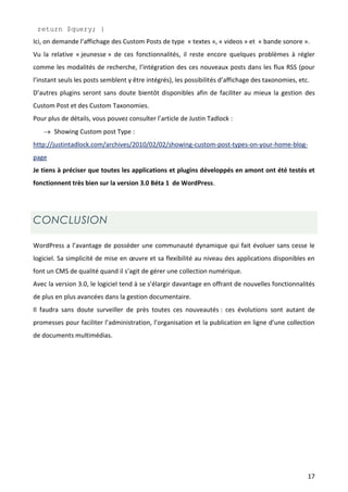 return $query; }
Ici, on demande l’affichage des Custom Posts de type « textes », « videos » et « bande sonore ».
Vu la relative « jeunesse » de ces fonctionnalités, il reste encore quelques problèmes à régler
comme les modalités de recherche, l’intégration des ces nouveaux posts dans les flux RSS (pour
l’instant seuls les posts semblent y être intégrés), les possibilités d’affichage des taxonomies, etc.
D’autres plugins seront sans doute bientôt disponibles afin de faciliter au mieux la gestion des
Custom Post et des Custom Taxonomies.
Pour plus de détails, vous pouvez consulter l’article de Justin Tadlock :
    Showing Custom post Type :
http://justintadlock.com/archives/2010/02/02/showing-custom-post-types-on-your-home-blog-
page
Je tiens à préciser que toutes les applications et plugins développés en amont ont été testés et
fonctionnent très bien sur la version 3.0 Béta 1 de WordPress.




CONCLUSION

WordPress a l’avantage de posséder une communauté dynamique qui fait évoluer sans cesse le
logiciel. Sa simplicité de mise en œuvre et sa flexibilité au niveau des applications disponibles en
font un CMS de qualité quand il s’agit de gérer une collection numérique.
Avec la version 3.0, le logiciel tend à se s’élargir davantage en offrant de nouvelles fonctionnalités
de plus en plus avancées dans la gestion documentaire.
Il faudra sans doute surveiller de près toutes ces nouveautés : ces évolutions sont autant de
promesses pour faciliter l’administration, l’organisation et la publication en ligne d’une collection
de documents multimédias.




                                                                                                     17
 
