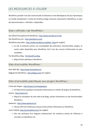 LES RESSOURCES À UTILISER

WordPress possède l’une des communautés d’utilisateurs et de développeurs les plus dynamiques
au monde actuellement. Il existe de nombreux blogs consacrés uniquement à WordPress, en plus
des documentations « officielles » disponibles.



Sites « officiels » de WordPress :

Site officiel francophone de WordPress : http://www.wordpress-fr.net/
Site WordPress.com : http://wordpress.com/
WordPress.org Codex : http://codex.wordpress.org/Main_Page (en anglais)
    Le site se présente comme une encyclopédie des extensions, fonctionnalités, plugins, et
       autres codes disponibles pour WordPress C'est l'une des sources d'information les plus
       complètes.
The WordPress Blog : The WordPress Blog
    Blog d’article spécifique à WordPress.

Sites d'actualités WordPress :

Here With Me : http://www.herewithme.fr/
Digging Into WordPress : http://digwp.com/ (en anglais)



Sites d'actualités spécifiques aux plugins WordPress :

L’écho des Plugins : http://www.li-an.fr/wpplugins/
    Ce blog recense quelques nouveautés intéressantes en matière de plugins de WordPress.
Lashon : http://lashon.fr/
    Blog d’un concepteur de sites web et de blogs, articles intéressants sur des fonctionnalités
       WordPress.
Geekeries : http://www.geekeries.fr/
    Site qui offre de nombreuses astuces et des articles intéressants sur WordPress.
Justin Tadlock: http://justintadlock.com/ (en anglais)
    Site très technique d’un blogueur professionnel. De nombreux articles de référence à
       consulter sur WordPress 3.0.



                                                                                              18
 