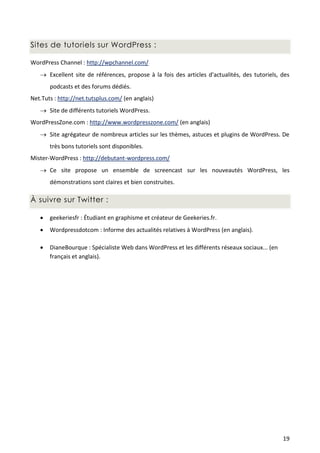 Sites de tutoriels sur WordPress :

WordPress Channel : http://wpchannel.com/
    Excellent site de références, propose à la fois des articles d'actualités, des tutoriels, des
       podcasts et des forums dédiés.
Net.Tuts : http://net.tutsplus.com/ (en anglais)
    Site de différents tutoriels WordPress.
WordPressZone.com : http://www.wordpresszone.com/ (en anglais)
    Site agrégateur de nombreux articles sur les thèmes, astuces et plugins de WordPress. De
       très bons tutoriels sont disponibles.
Mister-WordPress : http://debutant-wordpress.com/
    Ce site propose un ensemble de screencast sur les nouveautés WordPress, les
       démonstrations sont claires et bien construites.

À suivre sur Twitter :

      geekeriesfr : Étudiant en graphisme et créateur de Geekeries.fr.
      Wordpressdotcom : Informe des actualités relatives à WordPress (en anglais).

      DianeBourque : Spécialiste Web dans WordPress et les différents réseaux sociaux... (en
       français et anglais).




                                                                                                19
 