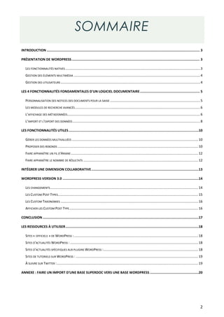 SOMMAIRE
INTRODUCTION .......................................................................................................................................................... 3

PRÉSENTATION DE WORDPRESS ................................................................................................................................. 3

   LES FONCTIONNALITÉS NATIVES .............................................................................................................................................. 3
   GESTION DES ÉLÉMENTS MULTIMÉDIA ..................................................................................................................................... 4
   GESTION DES UTILISATEURS ................................................................................................................................................... 4

LES 4 FONCTIONNALITÉS FONDAMENTALES D'UN LOGICIEL DOCUMENTAIRE ............................................................ 5

   PERSONNALISATION DES NOTICES DES DOCUMENTS POUR LA SAISIE ............................................................................................... 5
   LES MODULES DE RECHERCHE AVANCÉS .................................................................................................................................... 6
   L’AFFICHAGE DES MÉTADONNÉES............................................................................................................................................ 6
   L’IMPORT ET L’EXPORT DES DONNÉES ...................................................................................................................................... 8

LES FONCTIONNALITÉS UTILES ...................................................................................................................................10

   GÉRER LES DONNÉES MULTIVALUÉES ..................................................................................................................................... 10
   PROPOSER DES REBONDS .................................................................................................................................................... 10
   FAIRE APPARAÎTRE UN FIL D'ARIANE ...................................................................................................................................... 12
   FAIRE APPARAÎTRE LE NOMBRE DE RÉSULTATS ......................................................................................................................... 12

INTÉGRER UNE DIMENSION COLLABORATIVE ............................................................................................................13

WORDPRESS VERSION 3.0 .........................................................................................................................................14

   LES CHANGEMENTS ............................................................................................................................................................ 14
   LES CUSTOM POST TYPES.................................................................................................................................................... 15
   LES CUSTOM TAXONOMIES ................................................................................................................................................. 16
   AFFICHER LES CUSTOM POST TYPE........................................................................................................................................ 16

CONCLUSION .............................................................................................................................................................17

LES RESSOURCES À UTILISER ......................................................................................................................................18

   SITES « OFFICIELS » DE WORDPRESS : ................................................................................................................................... 18
   SITES D'ACTUALITÉS WORDPRESS : ....................................................................................................................................... 18
   SITES D'ACTUALITÉS SPÉCIFIQUES AUX PLUGINS WORDPRESS : .................................................................................................... 18
   SITES DE TUTORIELS SUR WORDPRESS : ................................................................................................................................. 19
   À SUIVRE SUR TWITTER : ..................................................................................................................................................... 19

ANNEXE : FAIRE UN IMPORT D'UNE BASE SUPERDOC VERS UNE BASE WORDPRESS .................................................20




                                                                                                                                                                               2
 