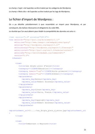 Le champ « Sujet » de Superdoc va être traduit par les catégories de Wordpress
Le champ « Mots-clés » de Superdoc va être traduit par les tags de Wordpress.



Le fichier d'import de Wordpress :
On a pu détailler précédemment à quoi ressemblait un import pour Wordpress, et par
conséquent, des balises nécessaires et obligatoires du code XML.
Le résultat que l'on veut obtenir pour établir la compatibilité des données est celui-ci :

<?xml version="1.0" encoding="UTF-8"?>
<rss xmlns:dc="http://purl.org/dc/elements/1.1/"
       xmlns:inm="http://www.inmagic.com/webpublisher/query"
       xmlns:wp="http://wordpress.org/export/1.0/"
       xmlns:excerpt="http://wordpress.org/export/1.0/excerpt/"
       xmlns:content="http://purl.org/rss/1.0/modules/content/"
       xmlns:wfw="http://wellformedweb.org/CommentAPI/"
       version="2.0">
    <channel>

        <item>
           <title>Les doigts plein d'encre</title>
            <category><![CDATA[Education]]></category>
            <category domain="tag"><![CDATA[école primaire]]></category>
            <category domain="tag"><![CDATA[élèves]]></category>
            <wp:postmeta>
               <wp:meta_key>Auteur</wp:meta_key>
               <wp:meta_value>Robert Doisneau</wp:meta_value>
            </wp:postmeta>
            <wp:postmeta>
               <wp:meta_key>Lieux</wp:meta_key>
               <wp:meta_value>Paris, France.</wp:meta_value>
            </wp:postmeta>
            <wp:postmeta>
                <wp:meta_key>Copyright</wp:meta_key>
                <wp:meta_value>Robert Doisneau</wp:meta_value>
            </wp:postmeta>

<wp:attachment_url>C:..../les_doigts_plein_d_encre.jpg</wp:attachment_url
>
        </item>

        <item>
           <title>Combattant à Beyrouth</title>


                                                                                             21
 