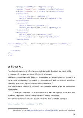 <category><![CDATA[Conflit]]></category>
            <category domain="tag"><![CDATA[soldat]]></category>
            <category domain="tag"><![CDATA[guerre]]></category>
            <wp:postmeta>
                 <wp:meta_key>Auteur</wp:meta_key>
                 <wp:meta_value>Raymond Depardon</wp:meta_value>
            </wp:postmeta>
            <wp:postmeta>
                 <wp:meta_key>Lieux</wp:meta_key>
                 <wp:meta_value>Beyrouth, Liban.</wp:meta_value>
            </wp:postmeta>
            <wp:postmeta>
                 <wp:meta_key>Copyright</wp:meta_key>
                 <wp:meta_value>Agence Magnum</wp:meta_value>
            </wp:postmeta>

<wp:attachment_url>C:..../combattant_beyrouth.jpg</wp:attachment_url>
      </item>

    </channel>
</rss>
</xml>




Le fichier XSL
Pour établir et « automatiser » les changements de balises des données, il faut manier le XSL.
Le « dico du web » propose une bonne définition de ce langage :
« XSL(acronyme pour Extensible Stylesheet Language) est un langage qui permet de décrire la
manière dont des documents XML doivent être présentés. Ainsi, là où XML structure le fond d'un
document, son contenu, XSL est utilisé pour structurer sa forme »7.
Il est intéressant de noter qu'un document XML transformé à l'aide de XSL est lui-même un
document XML.
       Le code XSL nécessaire à la transformation d'un XML de Superdoc en un XML pour
Wordpress est présenté ci-dessous. Chaque partie du code est commentée.
Pour commencer, le fichier comporte toujours son format et ses spécificités techniques :


<?xml version="1.0" encoding="UTF-8"?>


7      Source :Le dico du web, http://www.olecorre.com/1-29-Definition.php?Id=3622 (dernière visite le 26/04/10)

                                                                                                             22
 