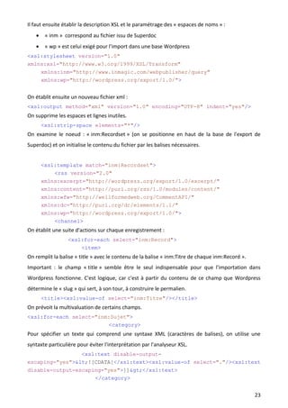 Il faut ensuite établir la description XSL et le paramétrage des « espaces de noms » :
       « inm » correspond au fichier issu de Superdoc
       « wp » est celui exigé pour l'import dans une base Wordpress
<xsl:stylesheet version="1.0"
xmlns:xsl="http://www.w3.org/1999/XSL/Transform"
       xmlns:inm="http://www.inmagic.com/webpublisher/query"
       xmlns:wp="http://wordpress.org/export/1.0/">


On établit ensuite un nouveau fichier xml :
<xsl:output method="xml" version="1.0" encoding="UTF-8" indent="yes"/>
On supprime les espaces et lignes inutiles.
       <xsl:strip-space elements="*"/>
On examine le noeud : « inm:Recordset » (on se positionne en haut de la base de l'export de
Superdoc) et on initialise le contenu du fichier par les balises nécessaires.


       <xsl:template match="inm:Recordset">
           <rss version="2.0"
       xmlns:excerpt="http://wordpress.org/export/1.0/excerpt/"
       xmlns:content="http://purl.org/rss/1.0/modules/content/"
       xmlns:wfw="http://wellformedweb.org/CommentAPI/"
       xmlns:dc="http://purl.org/dc/elements/1.1/"
       xmlns:wp="http://wordpress.org/export/1.0/">
           <channel>
On établit une suite d'actions sur chaque enregistrement :
                  <xsl:for-each select="inm:Record">
                      <item>
On remplit la balise « title » avec le contenu de la balise « inm:Titre de chaque inm:Record ».
Important : le champ « title » semble être le seul indispensable pour que l'importation dans
Wordpress fonctionne. C'est logique, car c'est à partir du contenu de ce champ que Wordpress
détermine le « slug » qui sert, à son tour, à construire le permalien.
       <title><xsl:value-of select="inm:Titre"/></title>
On prévoit la multivaluation de certains champs.
<xsl:for-each select="inm:Sujet">
                         <category>
Pour spécifier un texte qui comprend une syntaxe XML (caractères de balises), on utilise une
syntaxte particulière pour éviter l'interprétation par l'analyseur XSL.
                 <xsl:text disable-output-
escaping="yes"><![CDATA[</xsl:text><xsl:value-of select="."/><xsl:text
disable-output-escaping="yes">]]></xsl:text>
                     </category>


                                                                                                  23
 