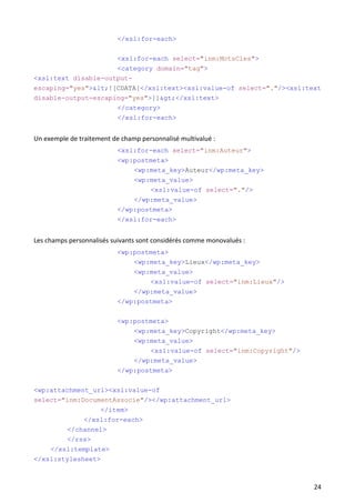 </xsl:for-each>

                           <xsl:for-each select="inm:MotsCles">
                     <category domain="tag">
<xsl:text disable-output-
escaping="yes"><![CDATA[</xsl:text><xsl:value-of select="."/><xsl:text
disable-output-escaping="yes">]]></xsl:text>
                           </category>
                           </xsl:for-each>


Un exemple de traitement de champ personnalisé multivalué :
                           <xsl:for-each select="inm:Auteur">
                           <wp:postmeta>
                               <wp:meta_key>Auteur</wp:meta_key>
                                <wp:meta_value>
                                    <xsl:value-of select="."/>
                               </wp:meta_value>
                           </wp:postmeta>
                           </xsl:for-each>


Les champs personnalisés suivants sont considérés comme monovalués :
                           <wp:postmeta>
                               <wp:meta_key>Lieux</wp:meta_key>
                                <wp:meta_value>
                                    <xsl:value-of select="inm:Lieux"/>
                               </wp:meta_value>
                           </wp:postmeta>

                           <wp:postmeta>
                               <wp:meta_key>Copyright</wp:meta_key>
                               <wp:meta_value>
                                   <xsl:value-of select="inm:Copyright"/>
                               </wp:meta_value>
                           </wp:postmeta>

<wp:attachment_url><xsl:value-of
select="inm:DocumentAssocie"/></wp:attachment_url>
                    </item>
                </xsl:for-each>
        </channel>
        </rss>
    </xsl:template>
</xsl:stylesheet>



                                                                            24
 