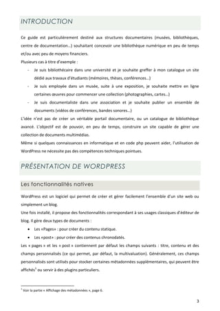 INTRODUCTION

Ce guide est particulièrement destiné aux structures documentaires (musées, bibliothèques,
centre de documentation…) souhaitant concevoir une bibliothèque numérique en peu de temps
et/ou avec peu de moyens financiers.
Plusieurs cas à titre d’exemple :
       -   Je suis bibliothécaire dans une université et je souhaite greffer à mon catalogue un site
           dédié aux travaux d’étudiants (mémoires, thèses, conférences…)
       -   Je suis employée dans un musée, suite à une exposition, je souhaite mettre en ligne
           certaines œuvres pour commencer une collection (photographies, cartes…)
       -   Je suis documentaliste dans une association et je souhaite publier un ensemble de
           documents (vidéos de conférences, bandes sonores…)
L’idée n’est pas de créer un véritable portail documentaire, ou un catalogue de bibliothèque
avancé. L’objectif est de pouvoir, en peu de temps, construire un site capable de gérer une
collection de documents multimédias.
Même si quelques connaissances en informatique et en code php peuvent aider, l’utilisation de
WordPress ne nécessite pas des compétences techniques pointues.


PRÉSENTATION DE WORDPRESS

Les fonctionnalités natives

WordPress est un logiciel qui permet de créer et gérer facilement l’ensemble d’un site web ou
simplement un blog.
Une fois installé, il propose des fonctionnalités correspondant à ses usages classiques d’éditeur de
blog. Il gère deux types de documents :
          Les «Pages» : pour créer du contenu statique.
          Les «post» : pour créer des contenus chronodatés.
Les « pages » et les « post » contiennent par défaut les champs suivants : titre, contenu et des
champs personnalisés (ce qui permet, par défaut, la multivaluation). Généralement, ces champs
personnalisés sont utilisés pour stocker certaines métadonnées supplémentaires, qui peuvent être
affichés1 ou servir à des plugins particuliers.



1
    Voir la partie « Affichage des métadonnées », page 6.

                                                                                                  3
 