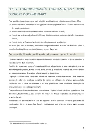 LES 4 FONCTIONNALITÉS FONDAMENTALES D'UN
LOGICIEL DOCUMENTAIRE

Pour que Wordpress devienne un outil adapté à la publication de collections numériques il faut :
 Pouvoir définir ou personnaliser des types de notices qui permettent de saisir les métadonnées
       des objets numériques,
 Pouvoir effectuer des recherches dans un ensemble défini de champs,
 Pouvoir paramétrer précisément l’affichage des informations contenues dans les champs des
       notices,
 Pouvoir importer/exporter facilement les métadonnées de la collection.
Il n’existe pas, pour le moment, de solution intégrée répondant à toutes ces fonctions. Mais la
coordination des pistes proposées ci-dessous permet d’y arriver.

Personnalisation des notices des documents pour la saisie

L’une des premières fonctionnalités documentaires est la possibilité de créer et de personnaliser la
fiche descriptive d’un document.
En effet, les besoins en terme d’indexation différent selon chaque structure et selon le type de
document (photographie, bande sonore, texte, article…). Il est donc essentiel de pouvoir choisir
ses propres champs de description selon chaque type de contenu.
Le plugin « Custom Fields Template » permet de créer des champs spécifiques. Cette extension
permet de créer des modèles complets de notices en utilisant des champs personnalisés,
simplifiant ainsi la saisie des données. Il est donc possible de créer une notice spécifique aux
photographies ou aux vidéos par exemple.
Chaque champ créé est entièrement paramétrable : il peut être de plusieurs types (texte, liste
déroulante, bouton radio…), peut contenir des valeurs par défaut, ne pas être pris en compte pour
la recherche, etc.
Il est nécessaire de consulter la « Liste des options » afin de connaître toutes les possibilités de
configuration de ces champs. Les données multivaluées sont prises en charge avec un code
spécifique3.




3
    Voir la partie « Gérer les données multivaluées », page 10.

                                                                                                   5
 