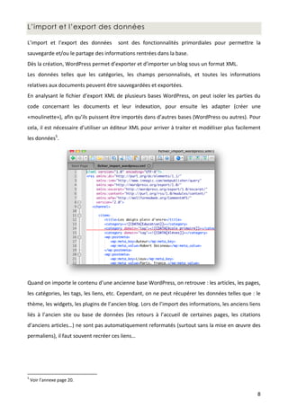L’import et l’export des données

L’import et l’export des données       sont des fonctionnalités primordiales pour permettre la
sauvegarde et/ou le partage des informations rentrées dans la base.
Dès la création, WordPress permet d’exporter et d’importer un blog sous un format XML.
Les données telles que les catégories, les champs personnalisés, et toutes les informations
relatives aux documents peuvent être sauvegardées et exportées.
En analysant le fichier d’export XML de plusieurs bases WordPress, on peut isoler les parties du
code concernant les documents et leur indexation, pour ensuite les adapter (créer une
«moulinette»), afin qu’ils puissent être importés dans d’autres bases (WordPress ou autres). Pour
cela, il est nécessaire d’utiliser un éditeur XML pour arriver à traiter et modéliser plus facilement
les données5.




Quand on importe le contenu d’une ancienne base WordPress, on retrouve : les articles, les pages,
les catégories, les tags, les liens, etc. Cependant, on ne peut récupérer les données telles que : le
thème, les widgets, les plugins de l’ancien blog. Lors de l’import des informations, les anciens liens
liés à l’ancien site ou base de données (les retours à l’accueil de certaines pages, les citations
d’anciens articles…) ne sont pas automatiquement reformatés (surtout sans la mise en œuvre des
permaliens), il faut souvent recréer ces liens…




5
    Voir l’annexe page 20.

                                                                                                    8
 