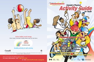 Active bodies need energy
                    Follow Canada’s Food Guide to Healthy Eating to make wise food choices




                                   Healthy activity is safe activity


     © Her Majesty the Queen in Right of Canada, represented by the Minister of Public Works and Government Services Canada, 2002
                                             Cat.H39-611/2002-1E • ISBN 0-662-31931-1



Please use this Guide with additional support resources.
For more information: Call 1 888 334-9769
                                 or visit www.healthcanada.ca/paguide
 