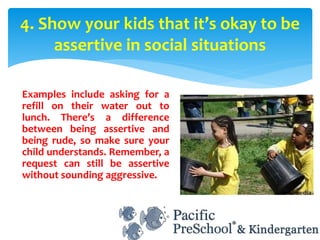 Examples include asking for a
refill on their water out to
lunch. There’s a difference
between being assertive and
being rude, so make sure your
child understands. Remember, a
request can still be assertive
without sounding aggressive.
4. Show your kids that it’s okay to be
assertive in social situations
 