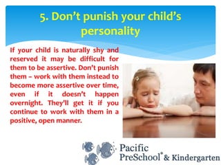 If your child is naturally shy and
reserved it may be difficult for
them to be assertive. Don’t punish
them – work with them instead to
become more assertive over time,
even if it doesn’t happen
overnight. They’ll get it if you
continue to work with them in a
positive, open manner.
5. Don’t punish your child’s
personality
 