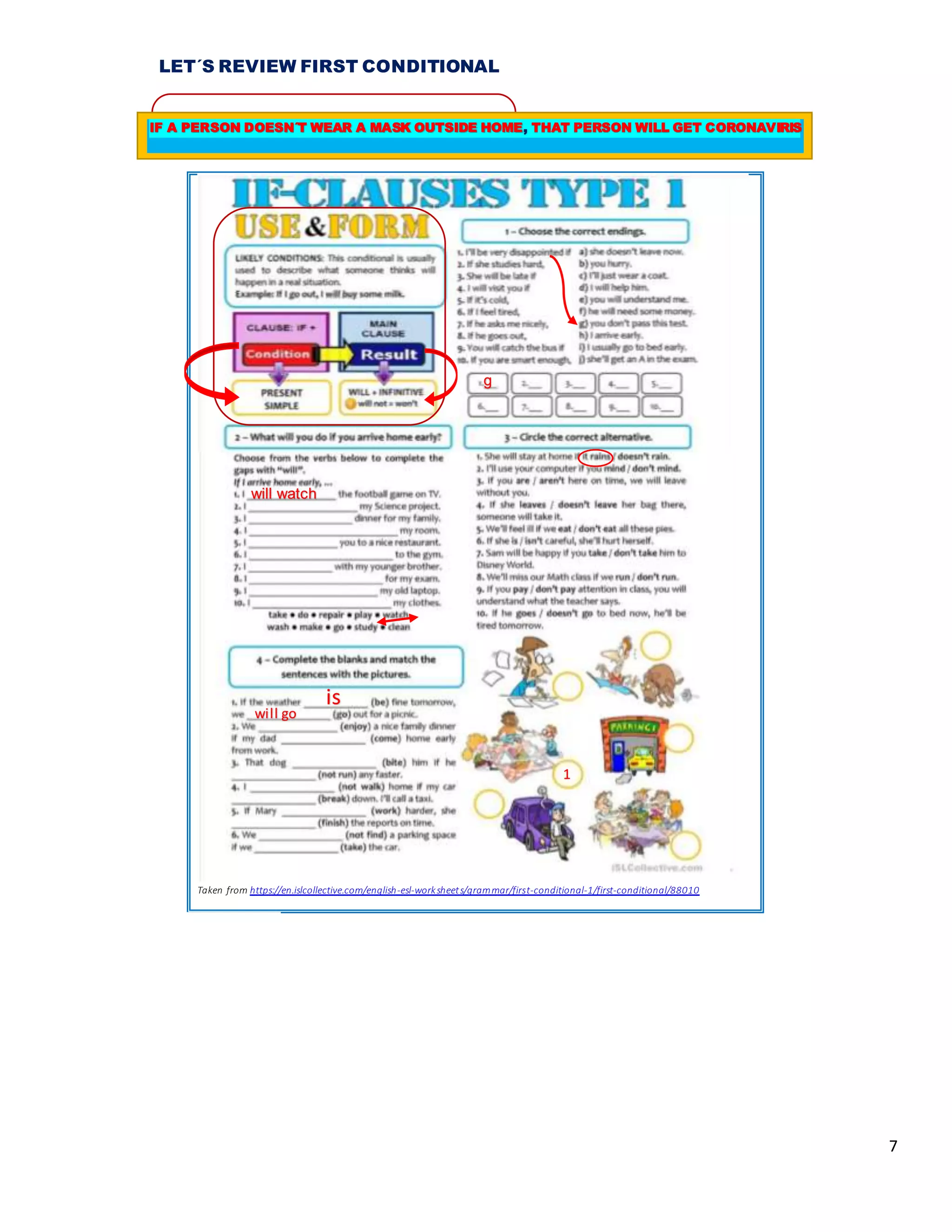 7
LET´S REVIEW FIRST CONDITIONAL
Taken from https://en.islcollective.com/english-esl-worksheets/grammar/first-conditional-1/first-conditional/88010
g
will watch
is
will go
1
IF A PERSON DOESN´T WEAR A MASK OUTSIDE HOME, THAT PERSON WILL GET CORONAVIRIS
 