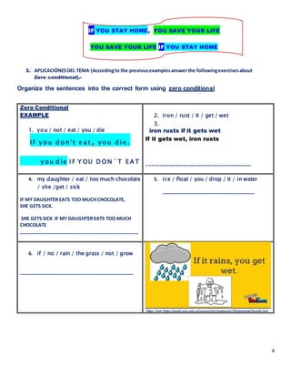 4
IF YOU STAY HOME, YOU SAVE YOUR LIFE
YOU SAVE YOUR LIFE IF YOU STAY HOME
3. APLICACIÓNESDEL TEMA (Accordingto the previousexamplesanswerthe followingexercisesabout
Zero conditional).-
Organize the sentences into the correct form using zero conditional
Zero Conditional
EXAMPLE
1. you / not / eat / you / die
I f y o u d o n' t e a t , y o u d i e .
y ou d ie I F Y OU D O N ´T E A T
2. iron / rust / it / get / wet
3.
iron rusts if it gets wet
If it gets wet, iron rusts
________________________________________
4. my daughter / eat / too much chocolate
/ she /get / sick
IF MY DAUGHTER EATS TOO MUCH CHOCOLATE,
SHE GETS SICK.
SHE GETS SICK IF MY DAUGHTER EATS TOO MUCH
CHOCOLATE
______________________________________________
5. ice / float / you / drop / it / in water
____________________________________
6. if / no / rain / the grass / not / grow
____________________________________________
Taken from https://web2.uvcs.uvic.ca/courses/elc/studyzone/330/grammar/0cond1.htm
 
