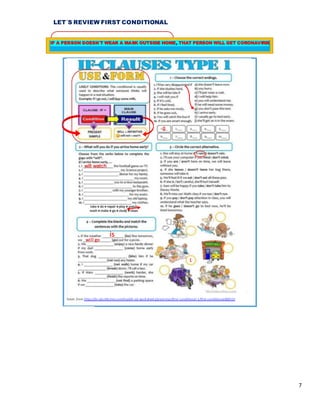 7
LET´S REVIEW FIRST CONDITIONAL
Taken from https://en.islcollective.com/english-esl-worksheets/grammar/first-conditional-1/first-conditional/88010
g
will watch
is
will go
1
IF A PERSON DOESN´T WEAR A MASK OUTSIDE HOME, THAT PERSON WILL GET CORONAVIRIS
 