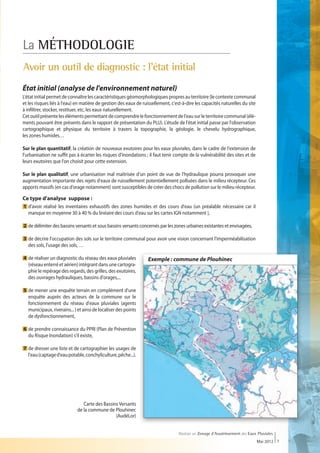 La MÉTHODOLOGIE
Avoir un outil de diagnostic : l'état initial
État initial (analyse de l'environnement naturel)
L'état initial permet de connaître les caractéristiques géomorphologiques propres au territoire (le contexte communal
et les risques liés à l'eau) en matière de gestion des eaux de ruissellement, c'est-à-dire les capacités naturelles du site
à infiltrer, stocker, restituer, etc, les eaux naturellement.
Cet outil présente les éléments permettant de comprendre le fonctionnement de l'eau sur le territoire communal (élé-
ments pouvant être présents dans le rapport de présentation du PLU). L'étude de l'état initial passe par l'observation
cartographique et physique du territoire à travers la topographie, la géologie, le chevelu hydrographique,
les zones humides…

Sur le plan quantitatif, la création de nouveaux exutoires pour les eaux pluviales, dans le cadre de l'extension de
l'urbanisation ne suffit pas à écarter les risques d'inondations ; il faut tenir compte de la vulnérabilité des sites et de
leurs exutoires que l'on choisit pour cette extension.

Sur le plan qualitatif, une urbanisation mal maîtrisée d'un point de vue de l'hydraulique pourra provoquer une
augmentation importante des rejets d'eaux de ruissellement potentiellement polluées dans le milieu récepteur. Ces
apports massifs (en cas d'orage notamment) sont susceptibles de créer des chocs de pollution sur le milieu récepteur.

Ce type d'analyse suppose :
1  'avoir réalisé les inventaires exhaustifs des zones humides et des cours d'eau (un préalable nécessaire car il
  d
  
  manque en moyenne 30 à 40 % du linéaire des cours d'eau sur les cartes IGN notamment ),

2  e délimiter des bassins versants et sous bassins versants concernés par les zones urbaines existantes et envisagées,
  d

3  e décrire l'occupation des sols sur le territoire communal pour avoir une vision concernant l'imperméabilisation
  d
  des sols, l'usage des sols, …

4  e réaliser un diagnostic du réseau des eaux pluviales
  d                                                               Exemple : commune de Plouhinec
  (réseau enterré et aérien) intégrant dans une cartogra-
  phie le repérage des regards, des grilles, des exutoires,
  des ouvrages hydrauliques, bassins d'orages,...

5  e mener une enquête terrain en complément d'une
  d
  enquête auprès des acteurs de la commune sur le
  fonctionnement du réseau d'eaux pluviales (agents
  municipaux, riverains... ) et ainsi de localiser des points
  de dysfonctionnement,

6  e prendre connaissance du PPRI (Plan de Prévention
  d
  du Risque Inondation) s'il existe,

7  e dresser une liste et de cartographier les usages de
  d
  l'eau (captage d'eau potable, conchyliculture, pêche...).




                               Carte des Bassins Versants
                            de la commune de Plouhinec
                                               (AudéLor)


                                                                                  Réaliser un Zonage d’Assainissement des Eaux Pluviales
                                                                                                                              Mai 2012 7
 