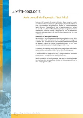 La MÉTHODOLOGIE
                      Avoir un outil de diagnostic : l'état initial
                                                 Le contenu de cette partie d'étude devrait intégrer des cartographies avec des
                                                 descriptions sur les caractéristiques hydrographiques, les zones humides et les
                                                 cours d'eau (inventaire), des éléments (s'ils existent) sur la qualité des milieux
                                                 (qualité des cours d'eau, qualité des eaux de baignade, classement sanitaire
                                                 des zones de production conchylicole) et des principaux usages de la ressource
                                                 en eaux sur la commune (exemple : identification de zone de captage d'eau
                                                 potable, de baignade, de pêche, de conchyliculture...) afin de cerner les enjeux
                                                 de la ressource.
                                                 Précisions sur le diagnostic Réseau
                                                 La connaissance du réseau d'eaux pluviales (cartographies des réseaux aérien
                                                 et souterrain) avec la localisation d'un éventuel dysfonctionnement permet
                                                 d'identifier l'état existant du réseau. Cela permet de déterminer les capacités
                                                 des réseaux à accepter des volumes d'eau supplémentaires. En effet, toutes
                                                 nouvelles urbanisations entraînent le développement du réseau.

                                                 Il conviendra alors d'avoir un regard sur la gestion quantitative et qualitative des
                                                 eaux depuis les espaces urbains situés à l'amont des milieux récepteurs.

                                                 À l'issue du diagnostic réseau, des actions d'améliorations seront préconisées
                                                 pour assurer une bonne gestion des eaux de ruissellement.

                                                 L'étude du diagnostic sur le fonctionnement et les points de dysfonctionnement
                                                 éventuels relevés sur le réseau d'eaux pluviales est nécessaire pour orienter les
                                                 choix d'aménagement du PLU.




    Réaliser un Zonage d’Assainissement des Eaux Pluviales
8   Mai 2012
 