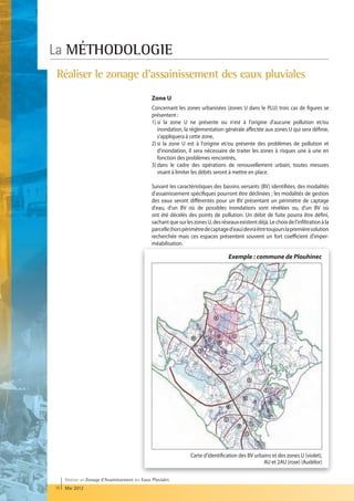La MÉTHODOLOGIE
Réaliser le zonage d'assainissement des eaux pluviales
                                                  Zone U
                                                  Concernant les zones urbanisées (zones U dans le PLU) trois cas de figures se
                                                  présentent :
                                                  1) i la zone U ne présente ou n'est à l'origine d'aucune pollution et/ou
                                                     s
                                                     inondation, la réglementation générale affectée aux zones U qui sera définie,
                                                     s'appliquera à cette zone,
                                                  2) i la zone U est à l'origine et/ou présente des problèmes de pollution et
                                                     s
                                                     d'inondation, il sera nécessaire de traiter les zones à risques une à une en
                                                     fonction des problèmes rencontrés,
                                                  3)  ans le cadre des opérations de renouvellement urbain, toutes mesures
                                                     d
                                                     visant à limiter les débits seront à mettre en place.

                                                  Suivant les caractéristiques des bassins versants (BV) identifiées, des modalités
                                                  d'assainissement spécifiques pourront être déclinées ; les modalités de gestion
                                                  des eaux seront différentes pour un BV présentant un périmètre de captage
                                                  d'eau, d'un BV où de possibles inondations sont révélées ou, d'un BV où
                                                  ont été décelés des points de pollution. Un débit de fuite pourra être défini,
                                                  sachant que sur les zones U, des réseaux existent déjà. Le choix de l'infiltration à la
                                                  parcelle (hors périmètre de captage d'eau) devra être toujours la première solution
                                                  recherchée mais ces espaces présentent souvent un fort coefficient d'imper-
                                                  méabilisation.

                                                                                       Exemple : commune de Plouhinec




                                                                     Carte d'identification des BV urbains et des zones U (violet),
                                                                                                       AU et 2AU (rose) (Audélor)

     Réaliser un Zonage d’Assainissement des Eaux Pluviales
10   Mai 2012
 