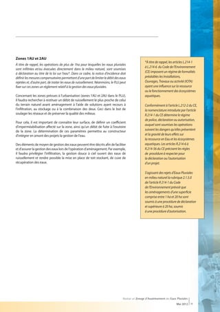 Zones 1AU et 2AU
                                                                                                      *À titre de rappel, les articles L.214-1
À titre de rappel, les opérations de plus de 1ha pour lesquelles les eaux pluviales
                                                                                                      à L.214-6 du Code de l'Environnement
sont infiltrées et/ou évacuées directement dans le milieu naturel, sont soumises
à déclaration au titre de la loi sur l'eau*. Dans ce cadre, la notice d'incidence doit                (CE) imposent un régime de formalités
définir les mesures compensatoires permettant d'une part de limiter le débit des eaux                 préalables les Installations,
rejetées et, d'autre part, de traiter les eaux de ruissellement. Néanmoins, le PLU peut               Ouvrages, Travaux ou activité (IOTA)
fixer sur ces zones un règlement relatif à la gestion des eaux pluviales.                             ayant une influence sur la ressource
                                                                                                      ou le fonctionnement des écosystèmes
Concernant les zones prévues à l'urbanisation (zones 1AU et 2AU dans le PLU),                         aquatiques.
il faudra rechercher à restituer un débit de ruissellement le plus proche de celui
du terrain naturel avant aménagement à l'aide de solutions ayant recours à                            Conformément à l'article L.212-2 du CE,
l'infiltration, au stockage ou à la combinaison des deux. Ceci dans le but de                         la nomenclature introduite par l'article
soulager les réseaux et de préserver la qualité des milieux.                                          R.214-1 du CE détermine le régime
                                                                                                      de police, déclaration ou autorisation,
Pour cela, il est important de connaître leur surface, de définir un coefficient
                                                                                                      auquel sont soumises les opérations
d'imperméabilisation affecté sur la zone, ainsi qu'un débit de fuite à l'exutoire
de la zone. La détermination de ces paramètres permettra au constructeur                              suivant les dangers qu'elles présentent
d'intégrer en amont des projets la gestion de l'eau.                                                  et la gravité de leurs effets sur
                                                                                                      la ressource en Eau et les écosystèmes
Des éléments de moyen de gestion des eaux peuvent être décrits afin de faciliter                      aquatiques. Les articles R.214-6 à
et d'assurer la gestion des eaux lors de l'opération d'aménagement. Par exemple,                      R.214-56 du CE précisent les règles
il faudra privilégier l'infiltration, la gestion douce à ciel ouvert des eaux de                      de procédure à respecter pour
ruissellement et rendre possible la mise en place de toit stockant, de cuve de                        la déclaration ou l'autorisation
récupération des eaux.                                                                                d'un projet.

                                                                                                      S'agissant des rejets d'Eaux Pluviales
                                                                                                      en milieu naturel la rubrique 2.1.5.0
                                                                                                      de l'article R 214-1 du Code
                                                                                                      de l'Environnement prévoit que
                                                                                                      les aménagements d'une superficie
                                                                                                      comprise entre 1 ha et 20 ha sont
                                                                                                      soumis à une procédure de déclaration
                                                                                                      et supérieure à 20 ha, soumis
                                                                                                      à une procédure d'autorisation.




                                                                                    Réaliser un Zonage d’Assainissement des Eaux Pluviales
                                                                                                                                Mai 2012 11
 