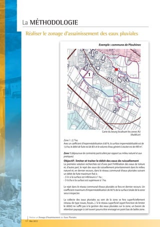 La MÉTHODOLOGIE
Réaliser le zonage d'assainissement des eaux pluviales
                                                                                  Exemple : commune de Plouhinec




                                                                      1




                                                                                      Carte du bourg localisant les zones AU
                                                                                                                   (AudéLor)

                                            Zone 1 : 2,7 ha.
                                            Avec un cœfficient d'imperméabilisation à 60 %, la surface imperméabilisable est de
                                            1,6 ha, le débit de fuite est de 8l/s et le volume d'eau généré à stocker est de 490 m3.

                                            Zone 1 (dépourvue de contrainte particulière par rapport au milieu naturel et aux
                                            pratiques)
                                            Objectif : limiter et traiter le débit des eaux de ruissellement
                                            La première solution recherchée est d’une part l’infiltration des eaux de toiture
                                            et, d’autre part, le rejet des eaux de ruissellement prioritairement dans le milieu
                                            naturel et, en dernier recours, dans le réseau communal d’eaux pluviales suivant
                                            un débit de fuite maximum fixé à :
                                            - 3 l/s si la surface est inférieure à 1 ha ;
                                            - 3 l/s/ha si la surface est supérieure à 1 ha.

                                            Le rejet dans le réseau communal d’eaux pluviales se fera en dernier recours. Un
                                            coefficient maximum d’imperméabilisation de 60 % de la surface totale de la zone
                                            sera à respecter.

                                            La collecte des eaux pluviales au sein de la zone se fera superficiellement
                                            (réseau de type noues, fossés...). Si le réseau superficiel (ayant fonction de limiter
                                            le débit) ne suffit pas à la gestion des eaux pluviales sur la zone, un bassin de
                                            rétention paysager à ciel ouvert pourra être envisagé en point bas de ladite zone.

     Réaliser un Zonage d’Assainissement des Eaux Pluviales
12   Mai 2012
 