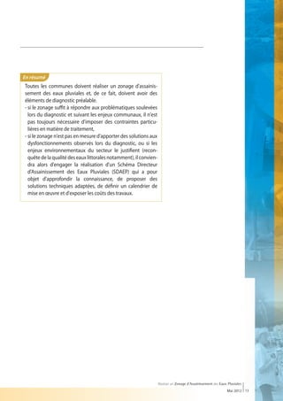 En résumé
Toutes les communes doivent réaliser un zonage d'assainis-
sement des eaux pluviales et, de ce fait, doivent avoir des
éléments de diagnostic préalable.
-  i le zonage suffit à répondre aux problématiques soulevées
   s
   lors du diagnostic et suivant les enjeux communaux, il n'est
   pas toujours nécessaire d'imposer des contraintes particu-
   lières en matière de traitement,
- si le zonage n'est pas en mesure d'apporter des solutions aux
  dysfonctionnements observés lors du diagnostic, ou si les
  enjeux environnementaux du secteur le justifient (recon-
  quête de la qualité des eaux littorales notamment), il convien-
  dra alors d'engager la réalisation d'un Schéma Directeur
  d'Assainissement des Eaux Pluviales (SDAEP) qui a pour
  objet d'approfondir la connaissance, de proposer des
  solutions techniques adaptées, de définir un calendrier de
  mise en œuvre et d'exposer les coûts des travaux.




                                                                    Réaliser un Zonage d’Assainissement des Eaux Pluviales
                                                                                                                Mai 2012 13
 
