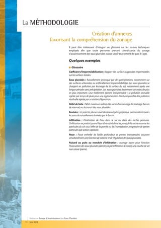 La MÉTHODOLOGIE
                                               Création d'annexes
                           favorisant la compréhension du zonage
                                                  Il peut être intéressant d'intégrer un glossaire sur les termes techniques
                                                  employés afin que toute personne prenant connaissance du zonage
                                                  d'assainissement des eaux pluviales puisse savoir exactement de quoi il s'agit.

                                                  Quelques exemples
                                                    Glossaire
                                                    
                                                  Cœfficient d’imperméabilisation : Rapport des surfaces supposées imperméables
                                                  sur les surfaces totales.
                                                  Eaux pluviales : Ruissellement provoqué par des précipitations, notamment sur
                                                  des surfaces urbanisées ou artificiellement imperméabilisées. Les eaux pluviales se
                                                  chargent en pollution par lessivage de la surface du sol, notamment après une
                                                  longue période sans précipitation. Les eaux pluviales deviennent un enjeu de plus
                                                  en plus important. Leur traitement devient indispensable : la pollution annuelle
                                                  rejetée par temps de pluie pour une agglomération étant comparable à la pollution
                                                  résiduelle rejetée par sa station d’épuration.
                                                  Débit de fuite : Débit maximum admis à la sortie d’un ouvrage de stockage (bassin
                                                  de retenue) ou de transit des eaux pluviales.
                                                  Exutoire : Le point le plus en aval du réseau hydrographique, où transitent toutes
                                                  les eaux de ruissellement drainées par le bassin.
                                                  Infiltration : Pénétration de l’eau dans le sol ou dans des roches poreuses.
                                                  L’infiltration se produit quand l’eau s’introduit dans les pores de la roche ou entre les
                                                  particules du sol sous l’effet de la gravité ou de l’humectation progressive de petites
                                                  particules par action capillaire.
                                                  Noue : Fossé enherbé de faible profondeur et pentes transversales assurant
                                                  simultanément une fonction de collecte et de régulation des eaux pluviales.
                                                  Puisard ou puits ou tranchée d’infiltration : ouvrage ayant pour fonction
                                                  l’évacuation des eaux pluviales dans le sol par infiltration à travers une couche de sol
                                                  non saturé (pierre).




     Réaliser un Zonage d’Assainissement des Eaux Pluviales
14   Mai 2012
 