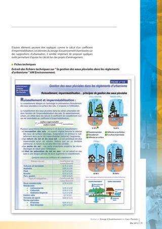 D'autres éléments peuvent être expliqués comme le calcul d'un coefficient
d'imperméabilisation. Les données du zonage d'assainissement étant basées sur
des suppositions d'urbanisation, il semble important de proposer quelques
outils permettant d'ajuster les calculs lors des projets d'aménagement.

  Fiches techniques
  
Extrait des fichiers techniques sur  la gestion des eaux pluviales dans les règlements
d'urbanisme  AM Environnement.




                                                                           Réaliser un Zonage d’Assainissement des Eaux Pluviales
                                                                                                                       Mai 2012 15
 