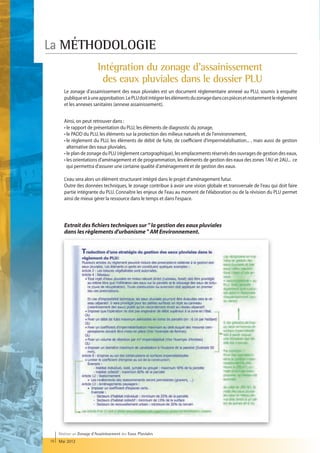 La MÉTHODOLOGIE
                           Intégration du zonage d'assainissement
                            des eaux pluviales dans le dossier PLU
        Le zonage d'assainissement des eaux pluviales est un document réglementaire annexé au PLU, soumis à enquête
        publique et à une approbation. Le PLU doit intégrer les éléments du zonage dans ces pièces et notamment le règlement
        et les annexes sanitaires (annexe assainissement).


        Ainsi, on peut retrouver dans :
        • le rapport de présentation du PLU, les éléments de diagnostic du zonage,
        • le PADD du PLU, les éléments sur la protection des milieux naturels et de l'environnement,
        • e règlement du PLU, les éléments de débit de fuite, de coefficient d'imperméabilisation... , mais aussi de gestion
           l
           alternative des eaux pluviales,
        • le plan de zonage du PLU (règlement cartographique), les emplacements réservés des ouvrages de gestion des eaux,
        • les orientations d'aménagement et de programmation, les éléments de gestion des eaux des zones 1AU et 2AU... ce
           qui permettra d'assurer une certaine qualité d'aménagement et de gestion des eaux.

        L'eau sera alors un élément structurant intégré dans le projet d'aménagement futur.
        Outre des données techniques, le zonage contribue à avoir une vision globale et transversale de l'eau qui doit faire
        partie intégrante du PLU. Connaître les enjeux de l'eau au moment de l'élaboration ou de la révision du PLU permet
        ainsi de mieux gérer la ressource dans le temps et dans l'espace.




        Extrait des fichiers techniques sur  la gestion des eaux pluviales
        dans les règlements d'urbanisme  AM Environnement.




     Réaliser un Zonage d’Assainissement des Eaux Pluviales
16   Mai 2012
 