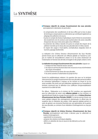 La SYNTHÈSE

                                                    P
                                                    rincipaux objectifs du zonage d'assainissement des eaux pluviales
                                                    (principalement à destination du particulier) :

                                                  	 • a compensation des ruissellements et de leurs effets par la mise en place
                                                       l
                                                      de techniques compensatoires ou alternatives qui contribuent également au
                                                      piégeage des pollutions à la source,
                                                  	 • la prise en compte des facteurs hydrauliques visant à freiner la concentration
                                                      des écoulements vers les secteurs aval, la préservation des zones naturelles
                                                      d'expansion des eaux et des zones aptes à leur infiltration,
                                                  	 • a protection des milieux naturels et la prise en compte des impacts de la
                                                       l
                                                      pollution transitée par le réseau des eaux pluviales dans le milieu naturel,
                                                  	 • e respect des usages à l'aval (pêche, conchyliculture, baignade, loisirs et
                                                       l
                                                      tourisme, paysage, biodiversité).

                                                  La réalisation d'un Schéma Directeur d'Assainissement des Eaux Pluviales
                                                  permet d'avoir pour la collectivité une réflexion globale sur l'existant (y com-
                                                  pris en matière de renouvellement urbain) et sur les zones d'extension de
                                                  l'urbanisation en fonction des densités envisagées et des projets urbains à venir.

                                                  La réalisation du zonage d'assainissement des eaux pluviales s'appuie sur :
                                                  	 1. l'analyse de l'état initial des bassins versants
                                                  	 2. les enjeux en termes de préservation des ressources en eau et de limitation
                                                        des risques d'inondation
                                                  	 3. le fonctionnement du réseau des eaux pluviales
                                                  	 4. les zones ouvertes à l'urbanisation du projet de PLU

                                                  Suivant les problématiques relatives à la question des eaux sur le territoire
                                                  intercommunal, le zonage d'assainissement des eaux pluviales permet de définir
                                                  les contraintes hydrauliques à imposer sur les secteurs en amont et sur les
                                                  zones sensibles. Des zones sont ainsi délimitées spatialement sur l'ensemble du
                                                  territoire communal avec la définition d'un coefficient d'imperméabilisation
                                                  maximal et d'un débit de fuite.

                                                  Par ailleurs, l’élaboration ou la révision du PLU constitue une opportunité
                                                  pour les collectivités de mener cette réflexion globale sur leur territoire, en
                                                  approfondissant l'étude du zonage d'assainissement vers un Schéma Directeur
                                                  d’Assainissement des Eaux Pluviales (SDAEP). Ce dernier permet d'avoir une
                                                  vision globale intégrant des aménagements pluriannuels, et offrant plus de
                                                  souplesse dans la réalisation des projets. Cette approche globale permet en
                                                  outre de générer une économie financière par une optimisation de la gestion
                                                  des eaux pluviales, au contraire d’une réalisation d’aménagements au coup par
                                                  coup.

                                                    Principaux objectifs du Schéma Directeur d’Assainissement des Eaux
                                                     Pluviales (principalement outil d'aide à décision pour la collectivité en
                                                     matière d'aménagement) :
                                                  	 • approfondir la connaissance,
                                                  	 • proposer des solutions techniques adaptées,
                                                  	 • définir un calendrier de mise en œuvre et des éléments sur les coût
                                                      des travaux.




     Réaliser un Zonage d’Assainissement des Eaux Pluviales
18   Mai 2012
 