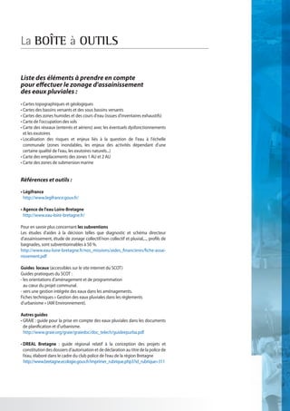 La BOÎTE à OUTILS

Liste des éléments à prendre en compte
pour effectuer le zonage d'assainissement
des eaux pluviales :
• Cartes topographiques et géologiques
• Cartes des bassins versants et des sous bassins versants
• Cartes des zones humides et des cours d'eau (issues d'inventaires exhaustifs)
• Carte de l'occupation des sols
• Carte des réseaux (enterrés et aériens) avec les éventuels dysfonctionnements
   et les exutoires
• Localisation des risques et enjeux liés à la question de l'eau à l'échelle
  communale (zones inondables, les enjeux des activités dépendant d'une
  certaine qualité de l'eau, les exutoires naturels...)
• Carte des emplacements des zones 1 AU et 2 AU
• Carte des zones de submersion marine


Références et outils :

• Légifrance
   http://www.legifrance.gouv.fr/

• Agence de l'eau Loire-Bretagne
   http://www.eau-loire-bretagne.fr/

Pour en savoir plus concernant les subventions
Les études d'aides à la décision telles que diagnostic et schéma directeur
d'assainissement, étude de zonage collectif/non collectif et pluvial,..., profils de
baignades, sont subventionnables à 50 %.
http://www.eau-loire-bretagne.fr/nos_missions/aides_financieres/fiche-assai-
nissement.pdf

Guides locaux (accessibles sur le site internet du SCOT)
Guides pratioques du SCOT :
- les orientations d'aménagement et de programmation
   au cœur du projet communal.
- vers une gestion intégrée des eaux dans les aménagements.
Fiches techniques « Gestion des eaux pluviales dans les règlements
d'urbanisme » (AM Environnement).

Autres guides
• GRAIE : guide pour la prise en compte des eaux pluviales dans les documents
  de planification et d'urbanisme.
	 http://www.graie.org/graie/graiedoc/doc_telech/guideepurba.pdf

• DREAL Bretagne : guide régional relatif à la conception des projets et
   constitution des dossiers d’autorisation et de déclaration au titre de la police de
   l’eau, élaboré dans le cadre du club police de l’eau de la région Bretagne
	ttp://www.bretagne.ecologie.gouv.fr/imprimer_rubrique.php3?id_rubrique=311
   h
 