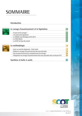 SOMMAIRE

 Introduction		

 Le zonage d'assainissement et la législation	                                                         1

 	   - À quoi sert le zonage ?		                                                                        2
 	   - Une demande législative		                                                                        2
 	   - Le SDAGE Loire-Bretagne 2010-2015	                                                               3
 	   - Le SAGE Blavet		                                                                                 4
 	   - Le SCOT du Pays de Lorient		                                                                     5

 La méthodologie	                    	                                                                  6

 	 - Avoir un outil de diagnostic : l'état initial	                                                    7
 	 - Réaliser le zonage d'assainissement des eaux pluviales	                                           9
 		- Des annexes favorisant la compréhension du zonage	                                               14
 	 - Intégration du zonage d'assainissement des eaux pluviales dans le dossier PLU	                   16

 Synthèse et boîte à outils	 	                                                                        17




                                                         Réaliser un Zonage d’Assainissement des Eaux Pluviales
                                                                                                     Mai 2012
 