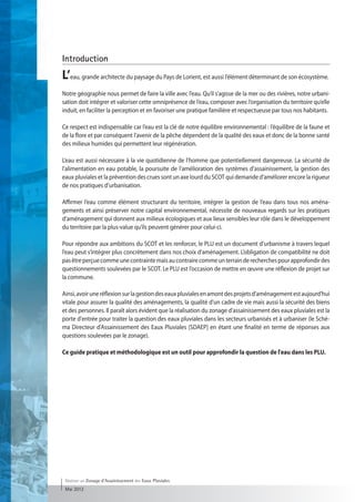 Introduction
L’eau, grande architecte du paysage du Pays de Lorient, est aussi l’élément déterminant de son écosystème.
Notre géographie nous permet de faire la ville avec l’eau. Qu’il s’agisse de la mer ou des rivières, notre urbani-
sation doit intégrer et valoriser cette omniprésence de l’eau, composer avec l’organisation du territoire qu’elle
induit, en faciliter la perception et en favoriser une pratique familière et respectueuse par tous nos habitants.

Ce respect est indispensable car l’eau est la clé de notre équilibre environnemental : l’équilibre de la faune et
de la flore et par conséquent l’avenir de la pêche dépendent de la qualité des eaux et donc de la bonne santé
des milieux humides qui permettent leur régénération.

L’eau est aussi nécessaire à la vie quotidienne de l’homme que potentiellement dangereuse. La sécurité de
l’alimentation en eau potable, la poursuite de l’amélioration des systèmes d’assainissement, la gestion des
eaux pluviales et la prévention des crues sont un axe lourd du SCOT qui demande d’améliorer encore la rigueur
de nos pratiques d’urbanisation.

Affirmer l’eau comme élément structurant du territoire, intégrer la gestion de l’eau dans tous nos aména-
gements et ainsi préserver notre capital environnemental, nécessite de nouveaux regards sur les pratiques
d’aménagement qui donnent aux milieux écologiques et aux lieux sensibles leur rôle dans le développement
du territoire par la plus-value qu’ils peuvent générer pour celui-ci.

Pour répondre aux ambitions du SCOT et les renforcer, le PLU est un document d’urbanisme à travers lequel
l’eau peut s’intégrer plus concrètement dans nos choix d’aménagement. L’obligation de compatibilité ne doit
pas être perçue comme une contrainte mais au contraire comme un terrain de recherches pour approfondir des
questionnements soulevées par le SCOT. Le PLU est l’occasion de mettre en œuvre une réflexion de projet sur
la commune.

Ainsi, avoir une réflexion sur la gestion des eaux pluviales en amont des projets d'aménagement est aujourd'hui
vitale pour assurer la qualité des aménagements, la qualité d'un cadre de vie mais aussi la sécurité des biens
et des personnes. Il paraît alors évident que la réalisation du zonage d'assainissement des eaux pluviales est la
porte d'entrée pour traiter la question des eaux pluviales dans les secteurs urbanisés et à urbaniser (le Sché-
ma Directeur d'Assainissement des Eaux Pluviales [SDAEP] en étant une finalité en terme de réponses aux
questions soulevées par le zonage).

Ce guide pratique et méthodologique est un outil pour approfondir la question de l'eau dans les PLU.




 Réaliser un Zonage d’Assainissement des Eaux Pluviales
 Mai 2012
 