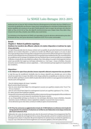 Le SDAGE Loire-Bretagne 2012-2015
Institué par la loi sur l’eau de 1992, le Schéma Directeur d’Aménagement et de Gestion des Eaux (SDAGE) est un
instrument de planification qui fixe pour chaque bassin hydrographique les orientations fondamentales d’une
gestion équilibrée de la ressource en eau dans l’intérêt général et dans le respect des principes de la directive
cadre sur l’eau et de la loi sur l’eau, des objectifs environnementaux pour chaque masse d’eau (plans d’eau,
tronçons de cours d’eau, estuaires, eaux côtières, eaux souterraines).

Les orientations et les dispositions du SDAGE sont opposables à toutes les décisions administratives prises dans
le domaine de l’eau, ainsi qu’aux documents d’urbanisme (SCOT, PLU et cartes communales).

Extrait :
Chapitre 3 - Réduire la pollution organique.
Améliorer les transferts des effluents collectés à la station d’épuration et maîtriser les rejets
d’eaux pluviales
Les rejets d’eaux pluviales dans les réseaux unitaires sont susceptibles de perturber fortement le transfert de la
pollution vers la station d’épuration. La maîtrise du transfert des effluents peut reposer sur la mise en place
d’ouvragesspécifiques(bassinsd’orage).Maisceséquipementssontrarementsuffisantsàlongterme.C’estpourquoi
il est nécessaire d’adopter des mesures de prévention au regard de l’imperméabilisation des sols, visant la limitation
du ruissellement par le stockage et la régulation des eaux de pluie le plus en amont possible tout en privilégiant
l’infiltration à la parcelle des eaux faiblement polluées. Dans cette optique, les projets d’aménagement devront
autant que possible faire appel aux techniques alternatives au « tout tuyau » (noues enherbées, chaussées
drainantes, bassins d’infiltration, toitures végétalisées…). Cette orientation participe également à la prévention
des inondations.


Dispositions :
 
 3D-2 Réduire les rejets d’eaux pluviales (réseaux séparatifs collectant uniquement des eaux pluviales)
Le rejet des eaux de ruissellement résiduelles dans les réseaux séparatifs eaux pluviales puis vers le milieu
naturel sera opéré dans le respect des débits et des charges polluantes acceptables par ces derniers, et dans la
limite des débits spécifiques suivants relatifs à la pluie décennale de manière à ne pas aggraver les écoulements
naturels avant aménagement :

- Dans les hydroécorégions de niveau 1 suivantes :
Massif central et Massif armoricain
• dans les zones devant faire l’objet d’un aménagement couvrant une superficie comprise entre 1 ha et 7 ha :
   20 l/s au maximum ;
• dans les zones devant faire l’objet d’un aménagement couvrant une superficie supérieure à 7 ha : 3 l/s/ha.
Ces valeurs peuvent être localement adaptées :
• lorsque des contraintes particulières de sites le justifient, notamment lorsque la topographie influe sensiblement
   sur la pluviométrie ou sur les temps de concentration des bassins versants ;
• en cas d’impossibilité technique ou foncière et si les techniques alternatives (noues enherbées, chaussées
  drainantes, bassins d’infiltration, toitures végétalisées) adaptées ne peuvent être mises en œuvre ;
• s’il est démontré que le choix retenu constitue la meilleure option environnementale.



  
  3D-4 Pour les communes ou agglomérations de plus de 10 000 habitants, la cohérence entre le plan de
  zonage pluvial et les prévisions d’urbanisme est vérifiée lors de l’élaboration et de chaque révision du
  plan local d’urbanisme (PLU).
L’élaboration de ce plan de zonage pluvial, prévu dans les documents techniques d’accompagnement des PLU,
offre une vision globale des aménagements liés au réseau d’eaux pluviales, prenant en compte les prévisions de
développements urbains et industriels. Elle permet d’optimiser le coût des réseaux en évitant les opérations au
coup par coup. Cette démarche favorise également une instruction globale au titre de la police de l’eau.

                                                                                Réaliser un Zonage d’Assainissement des Eaux Pluviales
                                                                                                                            Mai 2012 3
 