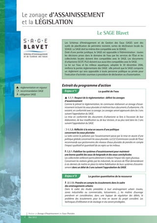 Le zonage d'ASSAINISSEMENT
     et la LÉGISLATION
                                                                                        Le SAGE Blavet
                                                     Les Schémas d'Aménagement et de Gestion des Eaux (SAGE) sont des
                                                     outils de planification de périmètre restreint, sortes de déclinaison locale du
                                                     SDAGE. Le SAGE doit lui-même être compatible avec le SDAGE.
                                                     Doté d'une portée juridique, le SAGE est opposable à l'Administration : toutes
                                                     les décisions prises dans le domaine de l'eau par les services de l'État et les
                                                     collectivités locales doivent être compatibles avec le SAGE. Les documents
                                                     d'urbanisme (SCOT, PLU) doivent eux aussi être compatibles avec le SAGE.
                                                     La loi sur l'eau et les milieux aquatiques, adoptée le 30 décembre 2006,
                                                     renforce la portée réglementaire des SAGE : elle prévoit que le SAGE comporte
                                                     un règlement qui sera opposable à toute personne publique ou privée pour
                                                     l'exécution d'activités soumises à procédure de déclaration ou d'autorisation.



▲ : réglementation en vigueur
                                                  Extrait du programme d'action
❍ : recommandation SAGE                              Enjeu n°1                           La qualité de l'eau
  : obligation SAGE
                                                     ▲ 1.1.1 : Respect de la réglementation : définir les zonages
                                                     d’assainissement
                                                     Comme le prévoit la réglementation, les communes réaliseront un zonage d’assai-
                                                     nissement incluant les eaux pluviales et mettront leurs documents d’urbanisme, s‘ils
                                                     existent, en conformité avec ce zonage. Les zonages seront approuvés dans les 3 ans
                                                     suivant l’approbation du SAGE.
                                                     La mise en conformité des documents d’urbanisme se fera à l’occasion de leur
                                                     élaboration, de leur modification ou de leur révision, et au plus tard dans les 3 ans
                                                     suivant l’approbation du SAGE.

                                                     ❍ 1.1.3 : Réfléchir à la mise en oeuvre d’une politique
                                                     concernant les eaux pluviales
                                                     La lutte contre la pollution par l’assainissement passe par la mise en œuvre d’une
                                                     politique globale concernant les eaux pluviales. La CLE (Commission Locale de l’Eau)
                                                     recommande aux gestionnaires des réseaux d’eaux pluviales de prendre en compte
                                                     l’impact qualitatif et quantitatif de ces rejets sur les milieux.

                                                       1.3.1 : Fiabiliser les systèmes d’assainissement pour maintenir
                                                     une bonne qualité des eaux de baignade et des eaux conchylicoles
                                                     Les collectivités veilleront particulièrement à réduire l’impact des rejets pluviaux.
                                                     Concernant les stations gérées par les industriels, les services de l'État demanderont
                                                     à ces derniers de mettre en place la même fiabilisation de leurs systèmes d’assainis-
                                                     sement dans un délai de 3 ans suivant l’approbation du SAGE.


                                                     Enjeu n°3                La gestion quantitative de la ressource

                                                        3.1.13 : Prendre en compte les écoulements dans le cadre
                                                     des aménagements urbains
                                                     Dans le cadre des études préalables à tout aménagement urbain (routes,
                                                     zones industrielles ou commerciales, lotissements…), les maîtres d’ouvrage
                                                     prendront en considération, dans une logique de régulation des débits, le
                                                     problème des écoulements pour la mise en œuvre du projet considéré. Les
                                                     techniques d’infiltration et de stockage in situ seront privilégiées.



           Réaliser un Zonage d’Assainissement des Eaux Pluviales
       4   Mai 2012
 