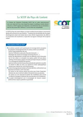 Le SCOT du Pays de Lorient
  Le Schéma de Cohérence Territoriale (SCOT) fixe un cadre intercommunal
  avec une visée de 20 ans, dans lequel les projets et politiques locales doivent
  s'inscrire. Le SCOT suppose une traduction, une déclinaison de ses orientations
  dans les documents dits inférieurs. C'est la notion de compatibilité.


Le SCOT du Pays de Lorient indique un certain nombre de prescriptions concernant la
gestion de la ressource en eau et précise :  La gestion des eaux pluviales dans les projets
d’aménagement urbain doit évoluer dans le souci d’éviter l’augmentation des débits et
la concentration des écoulements. Le rejet direct aux égouts ne doit plus être la réponse
unique.



   Prescriptions DOG du SCOT

   Les solutions suivantes sont à promouvoir et à envisager dès la conception
     des opérations d’aménagement dans les secteurs urbains ou à urbaniser :
     • limiter l’imperméabilisation des sols,
     • favoriser l’infiltration au plus près (chaussées drainantes…),
     • développer des solutions de stockage momentané (bassins…),
     • prévoir des débordements contrôlés dans les différentes zones cloisonnées
        par le tissu urbain. La conception des espaces publics tels que places,
        parkings, terrains de jeux, espaces verts doit y participer et de plus contribuer
        à un aménagement qualitatif des quartiers,
     • optimiser la dimension des réseaux d’eaux pluviales des opérations nouvelles
        en limitant le débit de sortie à la capacité du réseau hydrographique
        existant, pour maîtriser leur coût d’investissement.
   Un plan de zonage pluvial annexé au PLU doit délimiter, conformément aux
     dispositions de l’article L.2224-10 du CGCT :
  	 • les secteurs où des mesures doivent être prises pour limiter l’imperméa-
        bilisation des sols et maîtriser le débit et l’écoulement des eaux pluviales,
  	 • les secteurs où il est nécessaire de prévoir des installations pour assurer
        la collecte, le stockage, le traitement des eaux pluviales et de ruissellement.
   Les projets d’aménagement sont à accompagner de mesures compen-
     satoires de leurs impacts qualitatifs et quantitatifs.




                                                                                            Réaliser un Zonage d’Assainissement des Eaux Pluviales
                                                                                                                                        Mai 2012 5
 