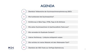 2
AGENDA
1
2
3
Überblick Teilbereiche der Suchmaschinenoptimierung (SEO)
Wie funktioniert die Suchmaschine?
Einführung in Meta-Tags, HTML-Tags & Alt-Attribute
4
5
Wie sehen Suchmaschinen & Userfreundliche Texte aus?
Wie vermeide ich Duplicate Content?
6 Interne Verlinkung - Linkjuice erfolgreich nutzen
7
8
Wie verlinke ich meine Website mit dem Webmaster-Tool?
Überblick der SEO Tools zur OnPage-Optimierung
 