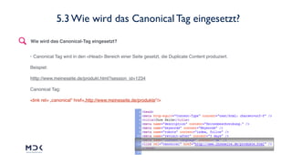22
• Canonical Tag wird in den <Head> Bereich einer Seite gesetzt, die Duplicate Content produziert.
Beispiel:
htttp://www.meineseite.de/produkt.html?session_id=1234
Canonical Tag:
<link rel= „canonical“ href=„http://www.meineseite.de/produkte“/>
Wie wird das Canonical-Tag eingesetzt?
5.3 Wie wird das Canonical Tag eingesetzt?
 