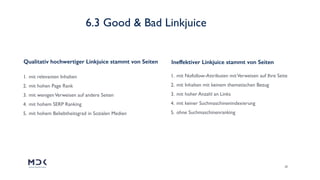 26
1. mit relevanten Inhalten
2. mit hohen Page Rank
3. mit wenigenVerweisen auf andere Seiten
4. mit hohem SERP Ranking
5. mit hohem Beliebtheitsgrad in Sozialen Medien
1. mit Nofollow-Attributen mitVerweisen auf Ihre Seite
2. mit Inhalten mit keinem thematischen Bezug
3. mit hoher Anzahl an Links
4. mit keiner Suchmaschinenindexierung
5. ohne Suchmaschinenranking
Qualitativ hochwertiger Linkjuice stammt von Seiten Ineffektiver Linkjuice stammt von Seiten
6.3 Good & Bad Linkjuice
 