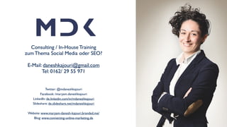 Über mich
Consulting / In-House Training 
zum Thema Social Media oder SEO? 
 
E-Mail: daneshkajouri@gmail.com 
Tel: 0162/ 29 55 971
Twitter: @mdaneshkajouri 
Facebook: /maryam.daneshkajouri 
LinkedIn: de.linkedin.com/in/mdaneshkajouri 
Slideshare: de.slideshare.net/mdaneshkajouri 
 
Website: www.maryam-danesh-kajouri.branded.me/ 
Blog: www.connecting-online-marketing.de
 