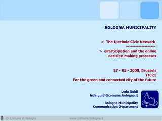 BOLOGNA MUNICIPALITY  >  The Iperbole Civic Network   -------------------  >  eParticipation and the online decision making processes 27 - 05 - 2008, Brussels TIC21 For the green and connected city of the future www.comune.bologna.it Leda Guidi [email_address] Bologna Municipality Communication Department 