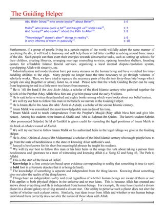 The Guiding Helper
            Abu Bishr Ishaq19 who wrote books20 about Belief21,                            1:6

            Malik22 who knew quite a bit23 and taught us24 some Law25,                     1:7
            And Junayd26 who spoke27 about the Path to Allah28.                            1:8
            29
              Knowledge30 doesn't alter31 things in reality32.                             1:9
            It only informs of them in passivity33.                                        1:10


Furthermore, if a group of people living in a certain region of the world willfully adopt the same manner of
practicing the din, it will lead to harmony and will help them avoid bitter conflict revolving around basic issues
of the din. Such people can then exert their energies towards constructive tasks, such as setting up schools for
their children, erecting libraries, arranging marriage counseling services, opening homeless shelters, founding
centers for affordable Islamic funeral services, organizing a local internal dispute-resolution system,
worshipping Allah with sincerity, etc.
18
   Industrialization and modernization have put many stresses on the human being and have stretched his time-
handling abilities to the edge. Many people no longer have the time necessary to go through volumes of
scholarly works. Thus, we have tried to squeeze the necessary parts of the din into forty-three brief songs which
people can sing (together or alone), listen to, or read. Please note that the whole Guiding Helper can be sung
from beginning to end in a little over two hours from memory.
19
   He is `Alī ibn Ismā`il ibn Abu Bishr Is!āq, a scholar of the third Islamic century who gathered together the
beliefs of the Prophet (May Allah bless him and give him peace) and the early Muslims.
20
   He is said to have written three hundred and eighty books among which were books about our belief system.
21
   We will try our best to follow this man in the beliefs we narrate in the Guiding Helper.
22
   He is Imam Mālik ibn Anas ibn Abū `Āmir al-A#ba&ī, a scholar of the second Islamic century.
23
   Imam Malik was considered the most knowledgeable man in din of his time.
24
    Imam Malik used to teach Jurisprudence from the Prophet's Masjid (May Allah bless him and give him
peace). Among his students were Imam al-Shāfi'ī and `Abd al-Ra&man ibn Qāsim. The latter's student Sa&nūn
(also pronounced Su&nūn) Sa`īd al-Tanūkhī is given credit for recording the legal positions of Imam Malik in
his book al-Mudawwanah al-Kubrā.
25
   We will try our best to follow Imam Malik or his authorized heirs in the legal rulings we give in the Guiding
Helper.
26
   He is Abu l-Qāsim al-Junayd ibn Mu&ammad, a scholar of the third Islamic century who taught people how to
go from the state of heedlessness to the state of knowing Allah with one's soul.
27
   Junayd is best known for his short but meaningful phrases he taught his students.
28
   We will try our best to follow this man or his later heirs in the songs that talk about taking a person from
heedlessness and ignorance to a state of witnessing and knowing Allah (i.e. Song 42 and Song 43, The Path to
Allah).
29
   This is the start of the Book of Belief.
30
   Knowledge is a firm conviction based upon evidence corresponding to reality that something is true (a word
in bold font in a footnote denotes that it is being defined).
31
   The knowledge of something is separate and independent from the thing known. Knowing about something
does not alter the reality of the thing known.
32
   Things have an independent reality and exist regardless of whether human beings are aware of them or not.
This applies to both physical objects in the universe and to true ideas. This is because Allah has created and
knows about everything and He is independent from human beings. For example, He may have created a distant
planet in a distant galaxy revolving around a distant star. Our ability to perceive such a planet does not alter the
reality of whether such a planet exists. Similarly, true ideas issue from Allah and whether or not human beings
understand them correctly does not alter the nature of these ideas with Allah.
                                                          2
 