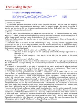 The Guiding Helper
            Song 13: Covering Up and Bleeding

            Girls754, listen up755, `cause756 you757 gotta758 cover759 your hair760        13:453
            When you go out in public761 or pray762, so take care763.                      13:454


754
    Females past puberty
755
     It is wajib for both men and women to know what is obligatory for them. They can learn this obligatory
knowledge by reading, listening to words, watching a teacher, or another method. We suggest the method of
listening and watching as this was the major way of teaching the din from the Prophet's time (May Allah bless
him and give him peace) up until recently.
756
    Because
757
     The you here is directed to females past puberty and under elderly age. As for female children and elderly
women (e.g., in their sixties or seventies), they do not have to cover their hair on their head when they go out in
public. However such young/old women should still pray with their head covered.
As for non-Muslim women, they are also asked to cover their hair when in public if they are living under an
Islamic government.
758
    Gotta means "have to" or "must" in North American English slang. The ruling is that it is wajib for women
to cover their hair and all of their body (besides the hands and the face) whenever they go out in public or pray
the formal prayer. In other words, Allah threatens them with a punishment (in the next world) for going out of
the house uncovered or bare-headed.
759
    The covering/clothing for the body and the hair must fulfill the following criteria:
                 a) It must be thick enough so it is not see-through (transparent clothing is equivalent to no
                 clothing at all).
                 b) It must be loose enough so it does not stick to the skin (like thin spandex or thin elastic
                 clothing).
                 c) It must not easily fall off the body
As for tight clothing which does not stick to the body but describes it, it fulfills the wajib requirement; however,
it is disliked to wear such tight clothing. All of these clothing requirements in this footnote apply to both men
and women.
760
     Whether it is understandable or not, there is agreement in the Maliki school (and in all other authentic
interpretations of the primary texts) that the head hair of a woman is part of her nakedness. Thus, it must be
covered like the other parts of her nakedness when she goes out in public or prays.
761
    Out in public has a very specific definition in our din. A woman must cover all but her hands and face when
she is in front of an unrelated man who is not her husband. All men are unrelated to her except those that fall in
the following twelve categories: (1) son (real or stepson), (2) brother (half or full), (3) paternal uncle (father's
brother), (4) maternal uncle (mother's brother), (5) father, (6) grandfather/great-grandfather (maternal or
paternal), (7) grandson/great-grandson (from male or female offspring), (8) sibling's son (nephew), (9) sibling's
grandson (brother's or sister's grandson), (10) father-in-law (husband's father or grandfather), (11) son-in-law
(daughter's husband), and (12) step-father (mother's husband). Notice how the first cousin (aunt's or uncle's son)
is not listed above; this is because he is not related. Please also notice how the brother of one's husband is not
listed above. Additionally, note how the husband of one's sister is not listed above.
However, unrelated people can become related to each other in the above ways by sucking breast-milk from the
same woman before the age of two. For example if two unrelated infants suck milk from the same woman, they
have become just like biological brother and sister. Thus, they can be alone with each other and are not allowed
to marry each other. Additionally, the breast-feeder has now become just like the two infants' real mother.
Furthermore, the breast-feeder's husband has become just like the infant's father. However, these people are not
financially responsible for other than their real children or poor parents. For more information about this
subject, please refer to Song 37: The Laws of Looking, Touching, and Relations.
                                                          92
 