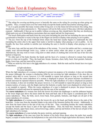 Main Text & Explanatory Notes
            Your two hands764 and your face765 can only766 remain bare767.                 13:455
            But if a little768 shows769, you770 can771 repeat your prayer772               13:456


762
    The ruling for covering up during prayer is basically the same as the ruling for covering up when going out
in public. Thus, a woman must cover her entire body (except the hands and the face) before entering prayer.
763
    As it is quite possible that many women either living now or in the future do/will not know this ruling, they
should take care to learn and practice it. Their prayers will not be fully correct if they pray with their nakedness
exposed. Additionally if they go out in public without covering up, they should know that they are disobeying
Allah (and every act of disobedience necessitates that one repent and ask for forgiveness).
764
    The hands (both palms and back) from the wrist joint (including the joint but not including the area on which
a wristwatch or bracelet is worn) to the tips of the fingers are lawful to display when praying or out in public.
765
    The face from the top of the forehead (from where the head hair usually begins) to underneath the chin
(including the entire chin to the upper front neck) is lawful to display when praying or out in public. As for
breadth, the face from earlobe to earlobe (not including the ears) is lawful to display when praying or out in
public.
766
    The arms, legs, and feet are part of the nakedness of the woman. To cover her ankles and feet, a woman may
simply wear non-see-through socks (e.g., cotton or nylon socks) when she prays or goes out in public.
Alternatively, she may wish to wear a long skirt or other article of clothing that covers the top of her feet (the
bottom is forgiven).
767
    No other part of the body (besides the hands and the face) of a woman is allowed to remain bare during
prayer or when out in public. Thus, the head hair, biceps, forearms, chest, belly, back, front genitals, buttocks,
thighs, lower legs, and feet must all be covered.
768
    What we mean by little here is the light nakedness of a woman. Both the male and the female have two types
of nakedness:
                 a) light nakedness
                 b) coarse nakedness
When the light nakedness of a woman is displayed in prayer (on purpose or by mistake), it does not invalidate
the prayer (although, the woman is disobeying Allah by not covering her light nakedness if she does this on
purpose when able to cover; however, it is still mandub to repeat such prayers as long as the second time
remains). When the coarse nakedness of a woman is displayed in prayer, the prayer becomes invalidated (is
ruined) and must be repeated whenever possible. When the light nakedness of a man is displayed (on purpose
or by mistake), it does not invalidate the prayer; however, it is still mandub to repeat the prayer as long as time
remains (unless, of course, only the thighs (and not the buttocks or pubic hair) were displayed (in which case it
is not mandub to repeat)). When the coarse nakedness of a man is displayed in prayer, the prayer becomes
invalidated (is ruined) and must be repeated (just like the case of the woman).
The coarse nakedness of a woman runs from the lowest rib (where the diaphragm is and the abdomen begins)
to the lower thigh (just above the knees (both the front and back side of this region is considered part of the
coarse nakedness). Thus, the belly, navel, lower back, front genitals, buttocks, and thighs are all part of the
coarse nakedness of a woman.
The light nakedness of a woman runs from the lowest rib, up to the head, and finally down to the ends of the
head-hair. It also runs from the shoulder blades to the ends of the forearms (before the wrists). Additionally, it
runs from the knees down to the tips of the toes of the feet. Thus, everything besides the coarse nakedness
(except the hands and the face) is part of the light nakedness. Thus, the head hair, forearms, biceps, neck,
shoulders, breasts, upper back, knees, calves/lower-legs, ankles, and top and bottom of the feet are all part of the
light nakedness of a woman.
The coarse nakedness of a man includes the penis, testicles, and anal opening.
The light nakedness of the man runs from the bottom of his belly (from about where the pubic hair usually
begins, a couple of inches below the bellybutton) to the end of the lower thigh (right before the knees). Both the
                                                          93
 