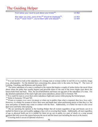 The Guiding Helper
            From below your navel to just above your knees787.                             13:462

            Also when you pray, none of this788 should be displayed789.                    13:463
            If you790 cover more791, you've been safer and obeyed792.                      13:464




786
    It is not lawful to look at the nakedness of a strange man or woman (either in real life or in a realistic image
(e.g., photograph)). For the detailed laws concerning this, please refer to the notes for Song 37: The Laws of
Looking, Touching, and Relations and footnote 2623.
787
    The entire nakedness of a man is confined to the region that begins a couple of inches below the naval (from
about where the pubic hair usually begins) and proceeds down to the end of the lower thighs (just above the
knees) both front and back. Thus, the naval/bellybutton and knees are not part of the nakedness of a man. For
the detailed explanation of the man's light and coarse nakedness, please refer to footnote 768.
788
    It is wajib for men to cover their entire nakedness (light and coarse) while praying the formal prayer.
789
    Refer to footnotes 759 and 769.
790
    If men or women cover more (in prayer or when out in public) than what is required, they have been safer.
However, it is better for women to leave their nose and hands bare when performing prayer so that they (i.e. the
nose and palms of hands) may come in contact with the floor. Additionally, it is better for men to also cover
their torso and belly when praying.
791
    We are narrating the opinion in the Guiding Helper that all women regardless of age and beauty can (it is
mubah for them to) go out in public without a face veil or covering their hands. Additionally, all men regardless
of age or physical build can (it is mubah for them to) go out in public in a pair of shorts or a wrap around
garment that only covers the region between the naval and the knees (not including the naval or the knees).
792
    Covering more is an act of optional obedience.
                                                          96
 