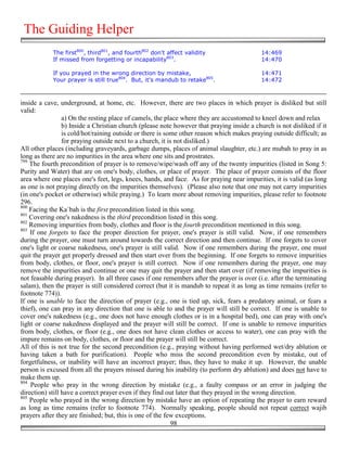 The Guiding Helper
            The first800, third801, and fourth802 don't affect validity                    14:469
            If missed from forgetting or incapability803.                                  14:470

            If you prayed in the wrong direction by mistake,                               14:471
            Your prayer is still true804. But, it's mandub to retake805.                   14:472



inside a cave, underground, at home, etc. However, there are two places in which prayer is disliked but still
valid:
                 a) On the resting place of camels, the place where they are accustomed to kneel down and relax
                 b) Inside a Christian church (please note however that praying inside a church is not disliked if it
                 is cold/hot/raining outside or there is some other reason which makes praying outside difficult; as
                 for praying outside next to a church, it is not disliked.)
All other places (including graveyards, garbage dumps, places of animal slaughter, etc.) are mubah to pray in as
long as there are no impurities in the area where one sits and prostrates.
799
    The fourth precondition of prayer is to remove/wipe/wash off any of the twenty impurities (listed in Song 5:
Purity and Water) that are on one's body, clothes, or place of prayer. The place of prayer consists of the floor
area where one places one's feet, legs, knees, hands, and face. As for praying near impurities, it is valid (as long
as one is not praying directly on the impurities themselves). (Please also note that one may not carry impurities
(in one's pocket or otherwise) while praying.) To learn more about removing impurities, please refer to footnote
296.
800
    Facing the Ka`bah is the first precondition listed in this song.
801
    Covering one's nakedness is the third precondition listed in this song.
802
    Removing impurities from body, clothes and floor is the fourth precondition mentioned in this song.
803
    If one forgets to face the proper direction for prayer, one's prayer is still valid. Now, if one remembers
during the prayer, one must turn around towards the correct direction and then continue. If one forgets to cover
one's light or coarse nakedness, one's prayer is still valid. Now if one remembers during the prayer, one must
quit the prayer get properly dressed and then start over from the beginning. If one forgets to remove impurities
from body, clothes, or floor, one's prayer is still correct. Now if one remembers during the prayer, one may
remove the impurities and continue or one may quit the prayer and then start over (if removing the impurities is
not feasable during prayer). In all three cases if one remembers after the prayer is over (i.e. after the terminating
salam), then the prayer is still considered correct (but it is mandub to repeat it as long as time remains (refer to
footnote 774)).
If one is unable to face the direction of prayer (e.g., one is tied up, sick, fears a predatory animal, or fears a
thief), one can pray in any direction that one is able to and the prayer will still be correct. If one is unable to
cover one's nakedness (e.g., one does not have enough clothes or is in a hospital bed), one can pray with one's
light or coarse nakedness displayed and the prayer will still be correct. If one is unable to remove impurities
from body, clothes, or floor (e.g., one does not have clean clothes or access to water), one can pray with the
impure remains on body, clothes, or floor and the prayer will still be correct.
All of this is not true for the second precondition (e.g., praying without having performed wet/dry ablution or
having taken a bath for purification). People who miss the second precondition even by mistake, out of
forgetfulness, or inability will have an incorrect prayer; thus, they have to make it up. However, the unable
person is excused from all the prayers missed during his inability (to perform dry ablution) and does not have to
make them up.
804
    People who pray in the wrong direction by mistake (e.g., a faulty compass or an error in judging the
direction) still have a correct prayer even if they find out later that they prayed in the wrong direction.
805
    People who prayed in the wrong direction by mistake have an option of repeating the prayer to earn reward
as long as time remains (refer to footnote 774). Normally speaking, people should not repeat correct wajib
prayers after they are finished; but, this is one of the few exceptions.
                                                           98
 