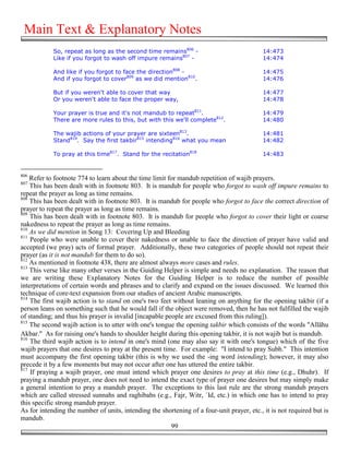 Main Text & Explanatory Notes
            So, repeat as long as the second time remains806 -                             14:473
            Like if you forgot to wash off impure remains807 -                             14:474

            And like if you forgot to face the direction808 -                              14:475
            And if you forgot to cover809 as we did mention810.                            14:476

            But if you weren't able to cover that way                                      14:477
            Or you weren't able to face the proper way,                                    14:478

            Your prayer is true and it's not mandub to repeat811.                          14:479
            There are more rules to this, but with this we'll complete812.                 14:480

            The wajib actions of your prayer are sixteen813.                               14:481
            Stand814. Say the first takbir815 intending816 what you mean                   14:482

            To pray at this time817. Stand for the recitation818                           14:483


806
    Refer to footnote 774 to learn about the time limit for mandub repetition of wajib prayers.
807
    This has been dealt with in footnote 803. It is mandub for people who forgot to wash off impure remains to
repeat the prayer as long as time remains.
808
    This has been dealt with in footnote 803. It is mandub for people who forgot to face the correct direction of
prayer to repeat the prayer as long as time remains.
809
    This has been dealt with in footnote 803. It is mandub for people who forgot to cover their light or coarse
nakedness to repeat the prayer as long as time remains.
810
    As we did mention in Song 13: Covering Up and Bleeding
811
    People who were unable to cover their nakedness or unable to face the direction of prayer have valid and
accepted (we pray) acts of formal prayer. Additionally, these two categories of people should not repeat their
prayer (as it is not mandub for them to do so).
812
    As mentioned in footnote 438, there are almost always more cases and rules.
813
    This verse like many other verses in the Guiding Helper is simple and needs no explanation. The reason that
we are writing these Explanatory Notes for the Guiding Helper is to reduce the number of possible
interpretations of certain words and phrases and to clarify and expand on the issues discussed. We learned this
technique of core-text expansion from our studies of ancient Arabic manuscripts.
814
    The first wajib action is to stand on one's two feet without leaning on anything for the opening takbir (if a
person leans on something such that he would fall if the object were removed, then he has not fulfilled the wajib
of standing; and thus his prayer is invalid [incapable people are excused from this ruling]).
815
    The second wajib action is to utter with one's tongue the opening takbir which consists of the words "Allāhu
Akbar." As for raising one's hands to shoulder height during this opening takbir, it is not wajib but is mandub.
816
    The third wajib action is to intend in one's mind (one may also say it with one's tongue) which of the five
wajib prayers that one desires to pray at the present time. For example: "I intend to pray Subh." This intention
must accompany the first opening takbir (this is why we used the -ing word intending); however, it may also
precede it by a few moments but may not occur after one has uttered the entire takbir.
817
    If praying a wajib prayer, one must intend which prayer one desires to pray at this time (e.g., Dhuhr). If
praying a mandub prayer, one does not need to intend the exact type of prayer one desires but may simply make
a general intention to pray a mandub prayer. The exceptions to this last rule are the strong mandub prayers
which are called stressed sunnahs and raghibahs (e.g., Fajr, Witr, `Id, etc.) in which one has to intend to pray
this specific strong mandub prayer.
As for intending the number of units, intending the shortening of a four-unit prayer, etc., it is not required but is
mandub.
                                                         99
 