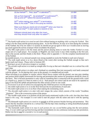 The Guiding Helper
            Of the Fatihah819. Then, bow820 in adoration821.                                14:484

            Get up from bowing822. Go prostrate823 in submission824.                        14:485
            Get up and sit825 before the second prostration.                                14:486

            Sit826 while making your salam827 in termination.                               14:487
            Keep to the order828 that in this song we mention.                              14:488

            Make sure that you stand and sit straight829 when you have to.                  14:489
            You must stop830 in each posture a second or two.                               14:490

            Followers should start only after the imam.                                     14:491
            And they should finish only after his salam831.                                 14:492



818
    The fourth wajib action is to stand on one's feet without leaning on anything while reciting the Fatihah. This
ruling is for the imam and the person praying alone. As for the follower, he may sit or lean during the recitation
of the Fatihah; but if he sits while it is recited, he should not get up again to bow (as it would count as moving
too much against the actions of prayer which invalidates the prayer).
819
    The fifth wajib action is for the imam and the person praying alone to recite the Arabic Fatihah in every
single unit of a wajib prayer. For example, in Maghrib, one must recite it once while standing in the first unit,
then in the second, and then finally in the third. Please refer to appendix 1.1 for the complete transliterated text
of the Fatihah.
In mandub prayers, it is a stressed sunnah (very strong mandub) to recite the Fatihah in each unit of prayer.
820
    The sixth wajib action is to bow down (bend at the waist) after reciting the Fatihah enough so that one's
hands reach one's knees. Please refer to footnote 695.
821
    Bowing is an act of adoration (respect or worship).
822
    The seventh wajib action is to stand up straight after bowing so that one's shoulder's are in a vertical line with
one's hips.
823
    The eighth wajib action is to place one's forehead on something firm (not necessarily rock hard) connected
with the ground. As for placing one's nose on the ground, it is mandub and not wajib.
When travelling in an airplane or similar vehicle which leaves contact with the ground, one may pray standing
and motion (bend slightly downward) for bowing and prostration (the motion for prostration should be closer to
the floor). This is because prostration is only valid on something that is connected with the ground (with a solid
or a liquid (e.g., prayer in a boat on water is o.k.)). Such prayers are correct and do not need to be repeated as
long as one faced the qiblah and performed the other actions as best as one could.
824
    Prostration is an act of submission (recognizing that Allah has power over the person).
825
    The ninth wajib action is to sit on the floor between the two prostrations of each unit.
826
    The tenth wajib action is to sit on floor when making the terminating salam.
827
    The eleventh wajib action is to utter with one's tongue the salam which consists of the words "Assalāmu
`Alaykum." This is the terminating action of the prayer.
828
    The twelfth wajib action is to perform all the previously-mentioned wajibs in the order that they have been
listed in this song. For example it is not valid to start the prayer with the salam and end it with the opening
takbir.
829
    The thirteenth wajib action is to stand or sit straight in all the postures besides bowing and prostration. This
means that the shoulders should be in a vertical line with the hips when standing or sitting (hunchbacked people
are excused from this ruling).
830
    The fourteenth wajib action is to stop in each posture for one second before going into the next posture.
Thus, it is not valid to get up from bowing and then immediately (in one continuous motion) go into prostration.
Rather one has to stop for a second or two in each posture.
                                                          100
 