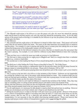 Main Text & Explanatory Notes
            They832 must intend to pray behind the one in lead833.                         14:493
            In some cases834, the imam must intend to lead:                                14:494

            When joining two prayers835, and also when in fear836,                         14:495
            On Fridays837, and in coming to lead from the rear838.                         14:496

            Each person praying must do all wajib action839.                               14:497
            But, followers' Fatihah is an exception840.                                    14:498

            For wajib prayers, it's wajib to stand on your feet841.                        14:499
            For mandub prayers, you can make your legs842 your seat843.                    14:500


831
    The fifteenth wajib action is for followers to start the prayer only after the imam has uttered the opening
takbir and for them to end their prayers only after the imam has uttered the terminating salam. As for the other
actions of the prayer (such as bowing), it is mandub for the followers to go into the posture of the imam shortly
after he goes into them.
832
    The followers
833
    The sixteenth and last wajib action is for followers to intend to follow their imam. Their prayer will not be
valid if they do not intend to follow the imam. The imam on the other hand does not normally have to intend to
lead the prayer. For example if a man is praying and another man or woman joins him (taking him as an imam
without him being aware of it), both people's prayers will still be correct.
Please note that in order for the followers' prayers to be correct, they have to intend to pray the same prayer that
the imam is praying. For example, it is not valid for a follower to pray Dhuhr behind an imam who is praying
`Asr.
834
    There are four cases in which the imam must make an intention to lead followers.
835
    The first case is when joining the two night prayers (Maghrib and `Isha') in a masjid when there is turbulent
weather (e.g., a storm or mud slide).
836
    The second case is when leading the Prayer of Fear prayed during battle as described in Song 23: Prayers of
Fear.
837
    The third case is when leading the Friday Prayer as described in Song 22: The Friday Prayer.
838
    The fourth case is when acting as a replacement imam for the previous imam who left the prayer because he
became impure or remembered that he was not pure. Please refer to footnotes 1305 to 1307.
839
    The imam, follower, and the person praying alone must all perform each of the sixteen wajib actions listed in
this song.
840
    The exception to the last rule is the follower in the recitation of the Fatihah. Followers are not responsible
for reciting the Fatihah in any unit of any prayer while praying behind an imam. This exception holds true for
both out loud and quiet recitations. However if a follower came late to group prayer, he must recite the Fatihah
in the units that he makes up after the salam of his imam.
[Another exception is that it is not wajib for followers to stand for the recitation of the Fatihah. Thus, they may
lean on something while it is being recited and their prayers will still be correct (see footnote 814)]
[Please note that followers of an imam are also not responsible (while praying behind the imam) for performing
any of the stressed-sunnahs listed in the next song (see footnote 1015).]
841
    For all wajib prayers, it is necessary for able people to stand on their feet and not lean on anything. However
if there are circumstances out of one's control, one is forgiven and should just try one's best.
842
    Sitting for mandub prayers is done on the floor with one's lower legs on the ground. However if the person
is in a vehicle of transportation and he is travelling more than 48 miles (77.3 km) away from home (or one has
another excuse), then he may sit on a chair/seat and perform the mandub prayer. In such vehicles of
transportation, it is not necessary to face the qiblah when praying mandub prayers. Please note however that
praying wajib prayers inside vehicles of transportation requires one to stand and face the qiblah.
                                                          101
 