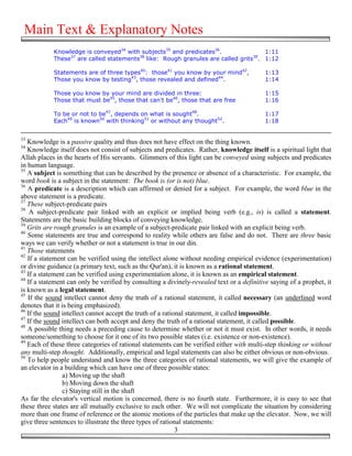 Main Text & Explanatory Notes
            Knowledge is conveyed34 with subjects35 and predicates36.                1:11
            These37 are called statements38 like: Rough granules are called grits39. 1:12

            Statements are of three types40: those41 you know by your mind42,               1:13
            Those you know by testing43, those revealed and defined44.                      1:14

            Those you know by your mind are divided in three:                               1:15
            Those that must be45, those that can't be46, those that are free                1:16

            To be or not to be47, depends on what is sought48.                              1:17
            Each49 is known50 with thinking51 or without any thought52.                     1:18


33
   Knowledge is a passive quality and thus does not have effect on the thing known.
34
   Knowledge itself does not consist of subjects and predicates. Rather, knowledge itself is a spiritual light that
Allah places in the hearts of His servants. Glimmers of this light can be conveyed using subjects and predicates
in human language.
35
   A subject is something that can be described by the presence or absence of a characteristic. For example, the
word book is a subject in the statement: The book is (or is not) blue.
36
   A predicate is a description which can affirmed or denied for a subject. For example, the word blue in the
above statement is a predicate.
37
   These subject-predicate pairs
38
    A subject-predicate pair linked with an explicit or implied being verb (e.g., is) is called a statement.
Statements are the basic building blocks of conveying knowledge.
39
   Grits are rough granules is an example of a subject-predicate pair linked with an explicit being verb.
40
   Some statements are true and correspond to reality while others are false and do not. There are three basic
ways we can verify whether or not a statement is true in our din.
41
   Those statements
42
   If a statement can be verified using the intellect alone without needing empirical evidence (experimentation)
or divine guidance (a primary text, such as the Qur'an), it is known as a rational statement.
43
   If a statement can be verified using experimentation alone, it is known as an empirical statement.
44
   If a statement can only be verified by consulting a divinely-revealed text or a definitive saying of a prophet, it
is known as a legal statement.
45
   If the sound intellect cannot deny the truth of a rational statement, it called necessary (an underlined word
denotes that it is being emphasized).
46
   If the sound intellect cannot accept the truth of a rational statement, it called impossible.
47
   If the sound intellect can both accept and deny the truth of a rational statement, it called possible.
48
   A possible thing needs a preceding cause to determine whether or not it must exist. In other words, it needs
someone/something to choose for it one of its two possible states (i.e. existence or non-existence).
49
   Each of these three categories of rational statements can be verified either with multi-step thinking or without
any multi-step thought. Additionally, empirical and legal statements can also be either obvious or non-obvious.
50
   To help people understand and know the three categories of rational statements, we will give the example of
an elevator in a building which can have one of three possible states:
                 a) Moving up the shaft
                 b) Moving down the shaft
                 c) Staying still in the shaft
As far the elevator's vertical motion is concerned, there is no fourth state. Furthermore, it is easy to see that
these three states are all mutually exclusive to each other. We will not complicate the situation by considering
more than one frame of reference or the atomic motions of the particles that make up the elevator. Now, we will
give three sentences to illustrate the three types of rational statements:
                                                            3
 